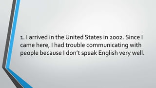 1. I arrived in the United States in 2002. Since I
came here, I had trouble communicating with
people because I don’t speak English very well.
 