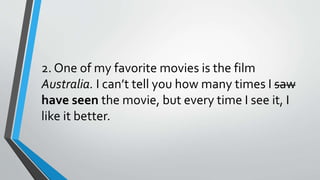 2. One of my favorite movies is the film
Australia. I can’t tell you how many times I saw
have seen the movie, but every time I see it, I
like it better.
 
