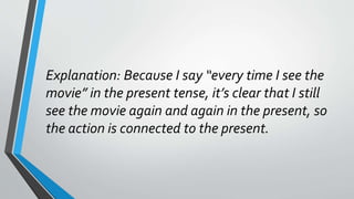 Explanation: Because I say “every time I see the
movie” in the present tense, it’s clear that I still
see the movie again and again in the present, so
the action is connected to the present.
 