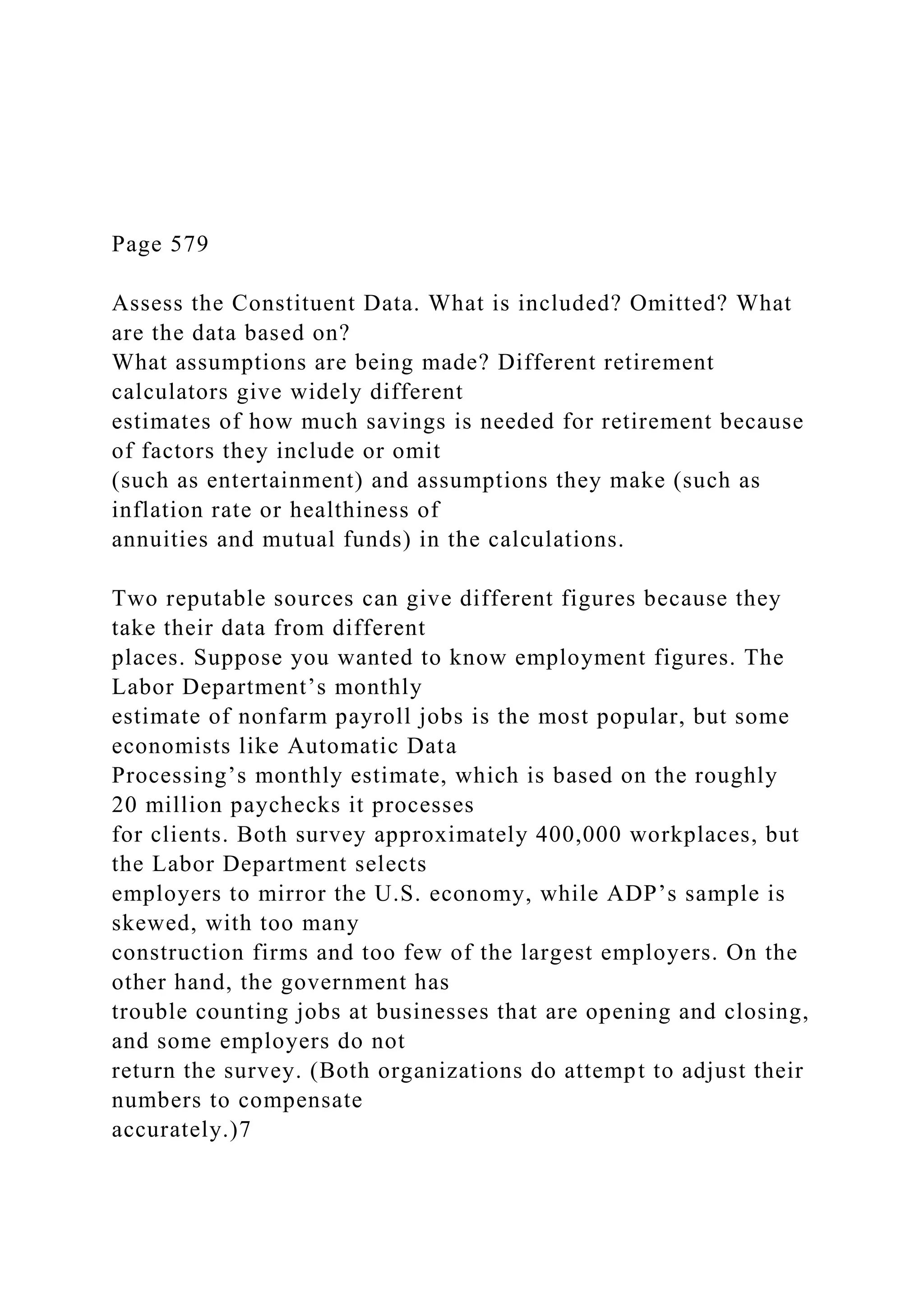 Page 579
Assess the Constituent Data. What is included? Omitted? What
are the data based on?
What assumptions are being made? Different retirement
calculators give widely different
estimates of how much savings is needed for retirement because
of factors they include or omit
(such as entertainment) and assumptions they make (such as
inflation rate or healthiness of
annuities and mutual funds) in the calculations.
Two reputable sources can give different figures because they
take their data from different
places. Suppose you wanted to know employment figures. The
Labor Department’s monthly
estimate of nonfarm payroll jobs is the most popular, but some
economists like Automatic Data
Processing’s monthly estimate, which is based on the roughly
20 million paychecks it processes
for clients. Both survey approximately 400,000 workplaces, but
the Labor Department selects
employers to mirror the U.S. economy, while ADP’s sample is
skewed, with too many
construction firms and too few of the largest employers. On the
other hand, the government has
trouble counting jobs at businesses that are opening and closing,
and some employers do not
return the survey. (Both organizations do attempt to adjust their
numbers to compensate
accurately.)7
 