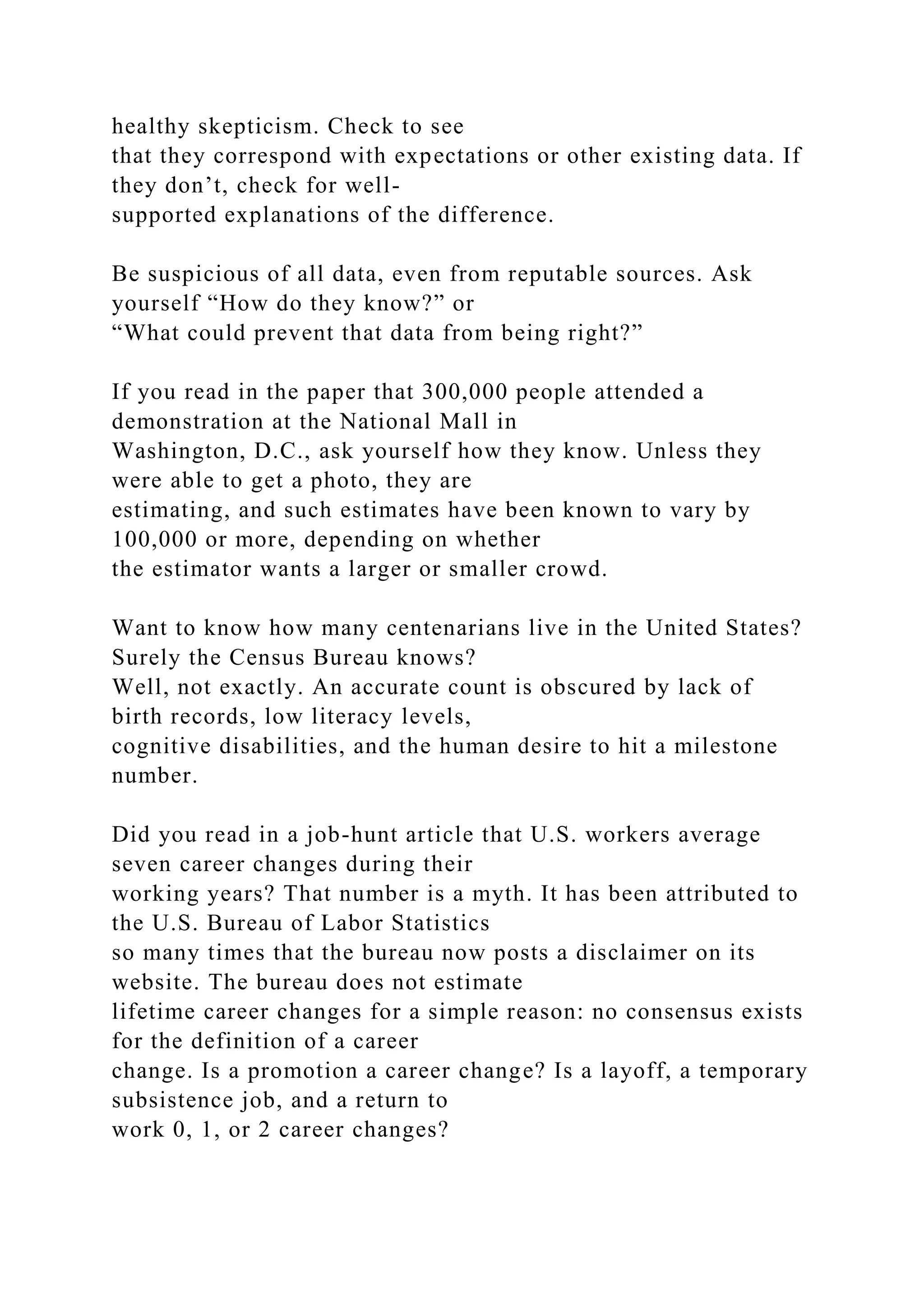 healthy skepticism. Check to see
that they correspond with expectations or other existing data. If
they don’t, check for well-
supported explanations of the difference.
Be suspicious of all data, even from reputable sources. Ask
yourself “How do they know?” or
“What could prevent that data from being right?”
If you read in the paper that 300,000 people attended a
demonstration at the National Mall in
Washington, D.C., ask yourself how they know. Unless they
were able to get a photo, they are
estimating, and such estimates have been known to vary by
100,000 or more, depending on whether
the estimator wants a larger or smaller crowd.
Want to know how many centenarians live in the United States?
Surely the Census Bureau knows?
Well, not exactly. An accurate count is obscured by lack of
birth records, low literacy levels,
cognitive disabilities, and the human desire to hit a milestone
number.
Did you read in a job-hunt article that U.S. workers average
seven career changes during their
working years? That number is a myth. It has been attributed to
the U.S. Bureau of Labor Statistics
so many times that the bureau now posts a disclaimer on its
website. The bureau does not estimate
lifetime career changes for a simple reason: no consensus exists
for the definition of a career
change. Is a promotion a career change? Is a layoff, a temporary
subsistence job, and a return to
work 0, 1, or 2 career changes?
 