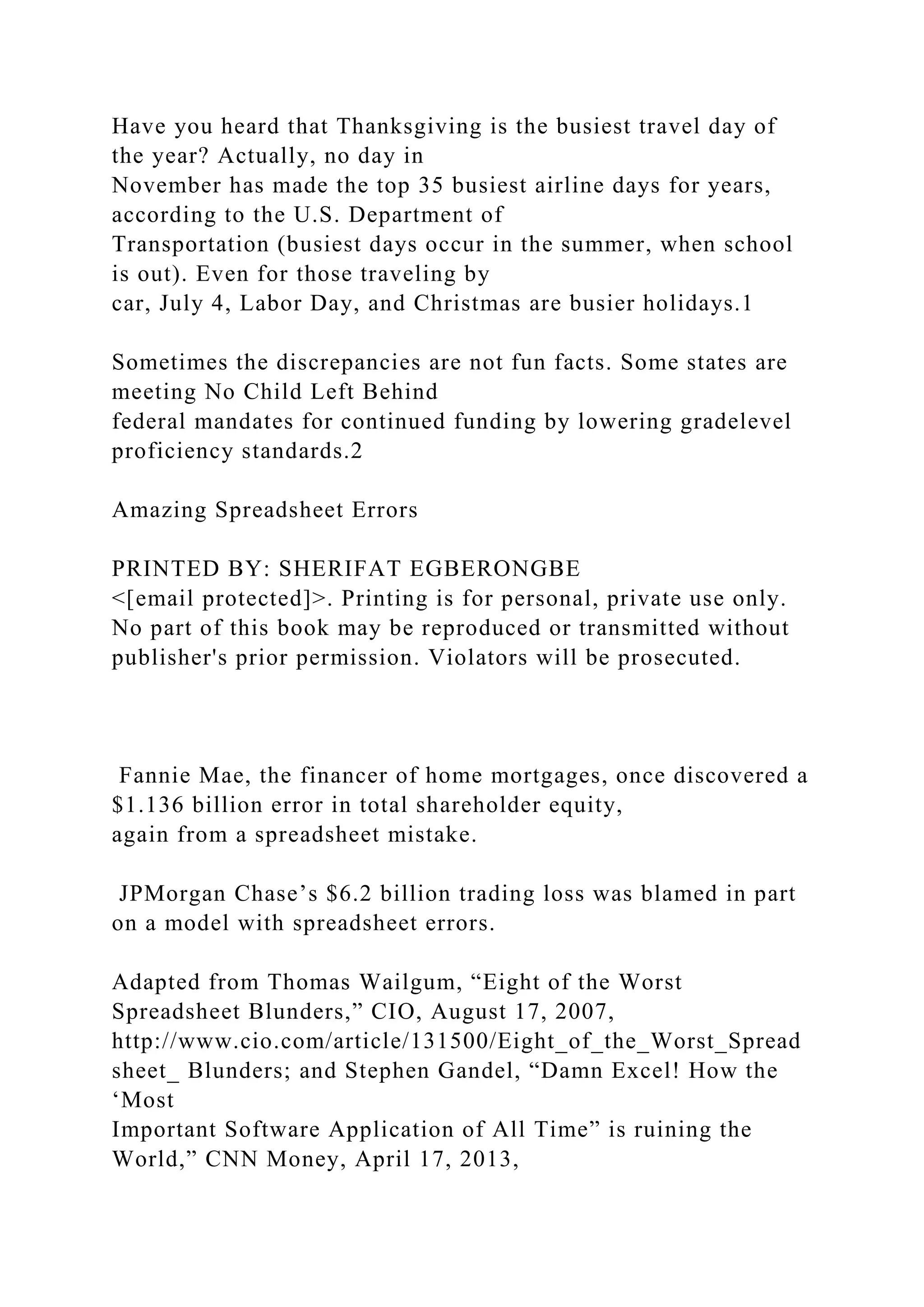 Have you heard that Thanksgiving is the busiest travel day of
the year? Actually, no day in
November has made the top 35 busiest airline days for years,
according to the U.S. Department of
Transportation (busiest days occur in the summer, when school
is out). Even for those traveling by
car, July 4, Labor Day, and Christmas are busier holidays.1
Sometimes the discrepancies are not fun facts. Some states are
meeting No Child Left Behind
federal mandates for continued funding by lowering gradelevel
proficiency standards.2
Amazing Spreadsheet Errors
PRINTED BY: SHERIFAT EGBERONGBE
<[email protected]>. Printing is for personal, private use only.
No part of this book may be reproduced or transmitted without
publisher's prior permission. Violators will be prosecuted.
Fannie Mae, the financer of home mortgages, once discovered a
$1.136 billion error in total shareholder equity,
again from a spreadsheet mistake.
JPMorgan Chase’s $6.2 billion trading loss was blamed in part
on a model with spreadsheet errors.
Adapted from Thomas Wailgum, “Eight of the Worst
Spreadsheet Blunders,” CIO, August 17, 2007,
http://www.cio.com/article/131500/Eight_of_the_Worst_Spread
sheet_ Blunders; and Stephen Gandel, “Damn Excel! How the
‘Most
Important Software Application of All Time” is ruining the
World,” CNN Money, April 17, 2013,
 