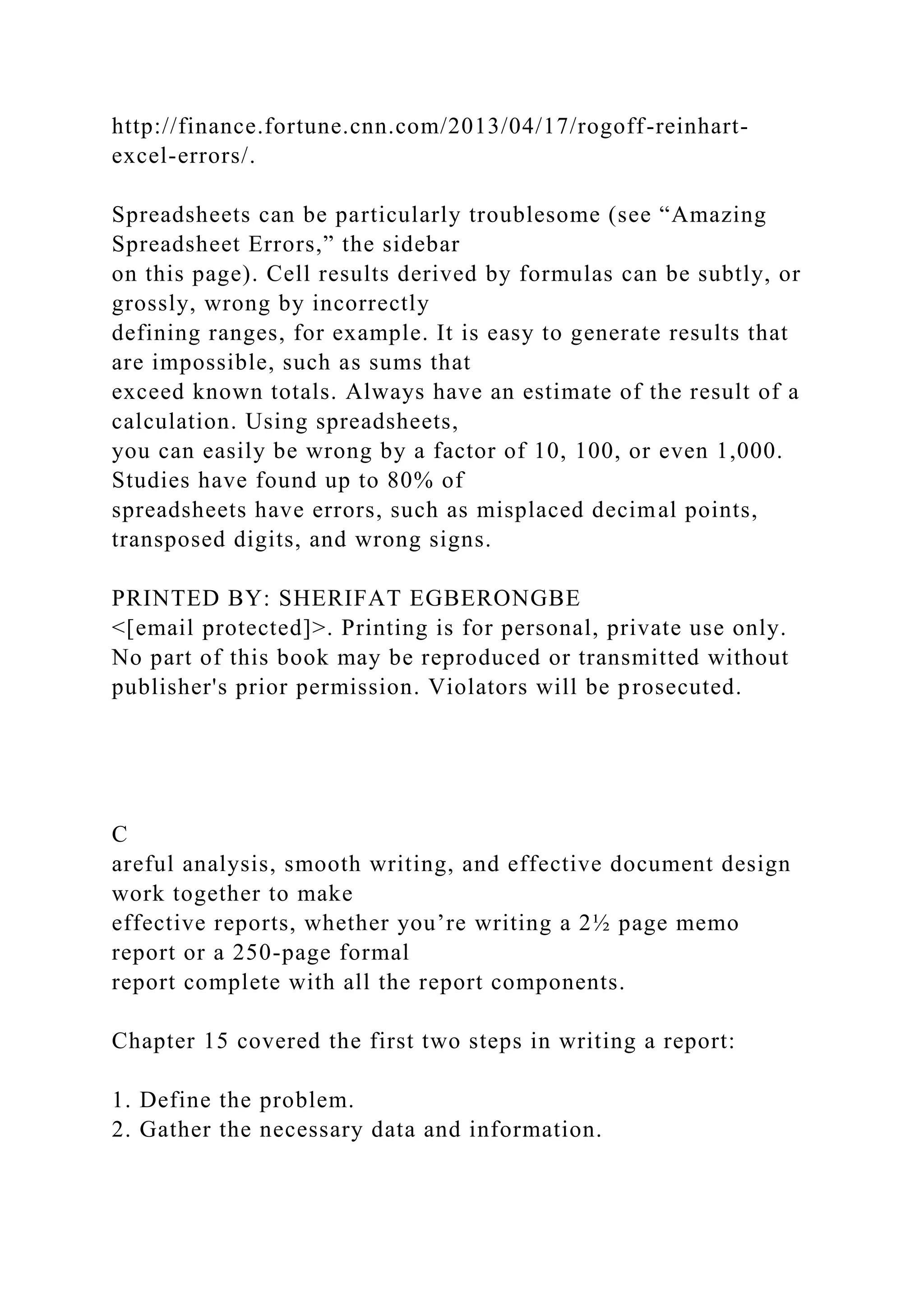 http://finance.fortune.cnn.com/2013/04/17/rogoff-reinhart-
excel-errors/.
Spreadsheets can be particularly troublesome (see “Amazing
Spreadsheet Errors,” the sidebar
on this page). Cell results derived by formulas can be subtly, or
grossly, wrong by incorrectly
defining ranges, for example. It is easy to generate results that
are impossible, such as sums that
exceed known totals. Always have an estimate of the result of a
calculation. Using spreadsheets,
you can easily be wrong by a factor of 10, 100, or even 1,000.
Studies have found up to 80% of
spreadsheets have errors, such as misplaced decimal points,
transposed digits, and wrong signs.
PRINTED BY: SHERIFAT EGBERONGBE
<[email protected]>. Printing is for personal, private use only.
No part of this book may be reproduced or transmitted without
publisher's prior permission. Violators will be prosecuted.
C
areful analysis, smooth writing, and effective document design
work together to make
effective reports, whether you’re writing a 2½ page memo
report or a 250-page formal
report complete with all the report components.
Chapter 15 covered the first two steps in writing a report:
1. Define the problem.
2. Gather the necessary data and information.
 