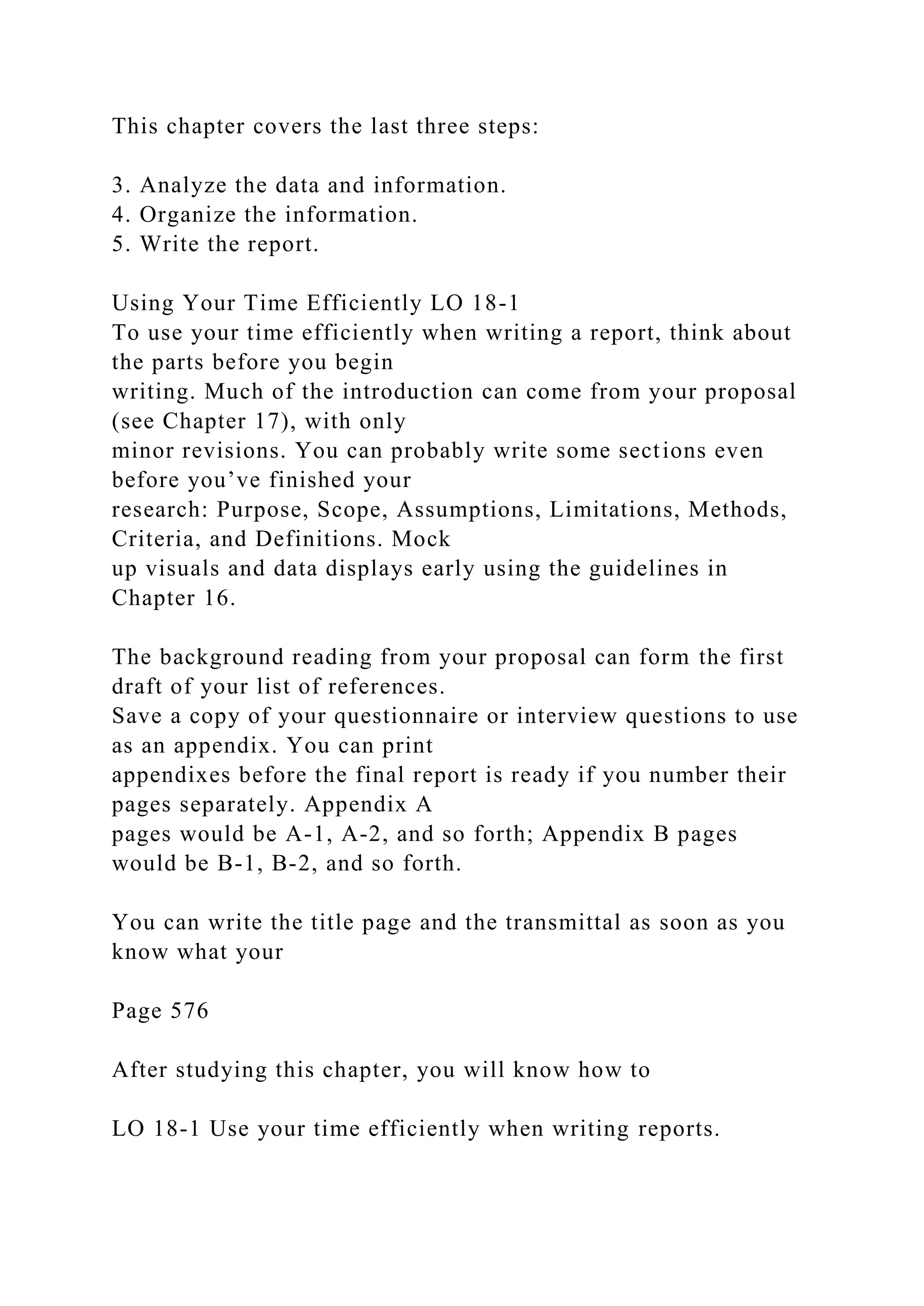 This chapter covers the last three steps:
3. Analyze the data and information.
4. Organize the information.
5. Write the report.
Using Your Time Efficiently LO 18-1
To use your time efficiently when writing a report, think about
the parts before you begin
writing. Much of the introduction can come from your proposal
(see Chapter 17), with only
minor revisions. You can probably write some sections even
before you’ve finished your
research: Purpose, Scope, Assumptions, Limitations, Methods,
Criteria, and Definitions. Mock
up visuals and data displays early using the guidelines in
Chapter 16.
The background reading from your proposal can form the first
draft of your list of references.
Save a copy of your questionnaire or interview questions to use
as an appendix. You can print
appendixes before the final report is ready if you number their
pages separately. Appendix A
pages would be A-1, A-2, and so forth; Appendix B pages
would be B-1, B-2, and so forth.
You can write the title page and the transmittal as soon as you
know what your
Page 576
After studying this chapter, you will know how to
LO 18-1 Use your time efficiently when writing reports.
 