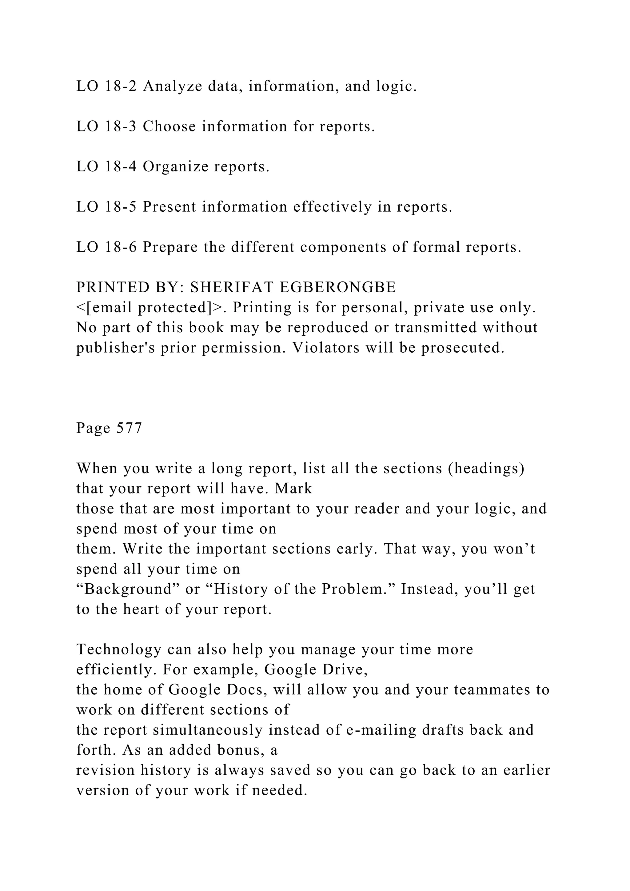 LO 18-2 Analyze data, information, and logic.
LO 18-3 Choose information for reports.
LO 18-4 Organize reports.
LO 18-5 Present information effectively in reports.
LO 18-6 Prepare the different components of formal reports.
PRINTED BY: SHERIFAT EGBERONGBE
<[email protected]>. Printing is for personal, private use only.
No part of this book may be reproduced or transmitted without
publisher's prior permission. Violators will be prosecuted.
Page 577
When you write a long report, list all the sections (headings)
that your report will have. Mark
those that are most important to your reader and your logic, and
spend most of your time on
them. Write the important sections early. That way, you won’t
spend all your time on
“Background” or “History of the Problem.” Instead, you’ll get
to the heart of your report.
Technology can also help you manage your time more
efficiently. For example, Google Drive,
the home of Google Docs, will allow you and your teammates to
work on different sections of
the report simultaneously instead of e-mailing drafts back and
forth. As an added bonus, a
revision history is always saved so you can go back to an earlier
version of your work if needed.
 