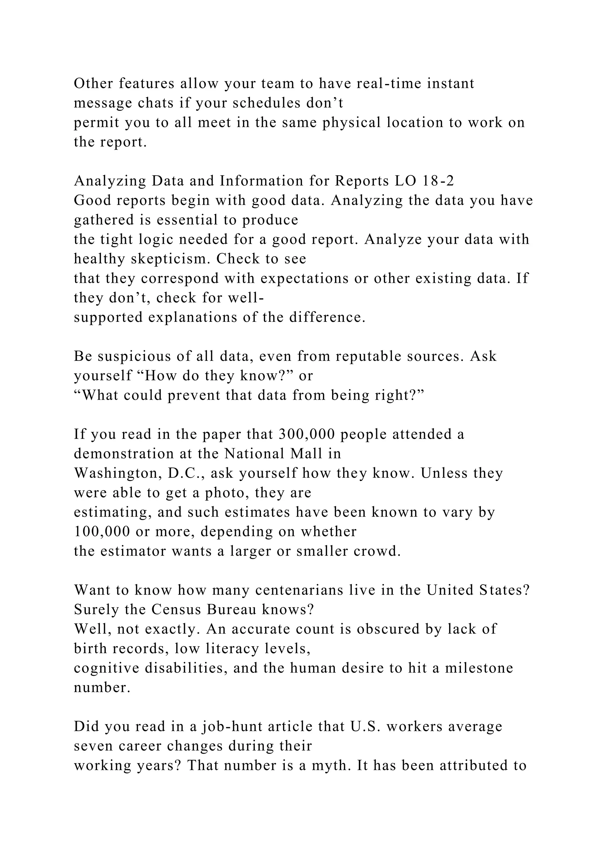 Other features allow your team to have real-time instant
message chats if your schedules don’t
permit you to all meet in the same physical location to work on
the report.
Analyzing Data and Information for Reports LO 18-2
Good reports begin with good data. Analyzing the data you have
gathered is essential to produce
the tight logic needed for a good report. Analyze your data with
healthy skepticism. Check to see
that they correspond with expectations or other existing data. If
they don’t, check for well-
supported explanations of the difference.
Be suspicious of all data, even from reputable sources. Ask
yourself “How do they know?” or
“What could prevent that data from being right?”
If you read in the paper that 300,000 people attended a
demonstration at the National Mall in
Washington, D.C., ask yourself how they know. Unless they
were able to get a photo, they are
estimating, and such estimates have been known to vary by
100,000 or more, depending on whether
the estimator wants a larger or smaller crowd.
Want to know how many centenarians live in the United States?
Surely the Census Bureau knows?
Well, not exactly. An accurate count is obscured by lack of
birth records, low literacy levels,
cognitive disabilities, and the human desire to hit a milestone
number.
Did you read in a job-hunt article that U.S. workers average
seven career changes during their
working years? That number is a myth. It has been attributed to
 