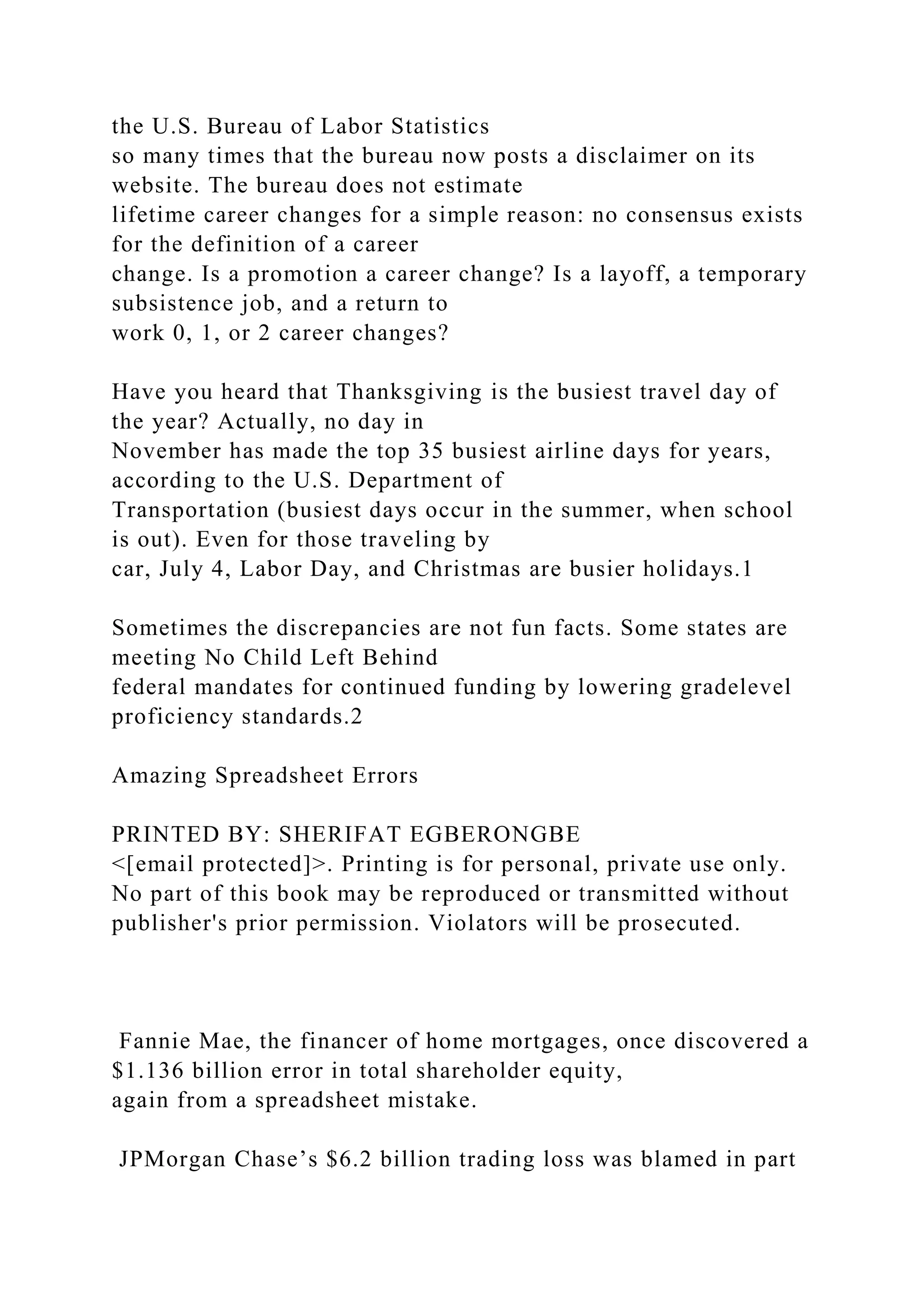the U.S. Bureau of Labor Statistics
so many times that the bureau now posts a disclaimer on its
website. The bureau does not estimate
lifetime career changes for a simple reason: no consensus exists
for the definition of a career
change. Is a promotion a career change? Is a layoff, a temporary
subsistence job, and a return to
work 0, 1, or 2 career changes?
Have you heard that Thanksgiving is the busiest travel day of
the year? Actually, no day in
November has made the top 35 busiest airline days for years,
according to the U.S. Department of
Transportation (busiest days occur in the summer, when school
is out). Even for those traveling by
car, July 4, Labor Day, and Christmas are busier holidays.1
Sometimes the discrepancies are not fun facts. Some states are
meeting No Child Left Behind
federal mandates for continued funding by lowering gradelevel
proficiency standards.2
Amazing Spreadsheet Errors
PRINTED BY: SHERIFAT EGBERONGBE
<[email protected]>. Printing is for personal, private use only.
No part of this book may be reproduced or transmitted without
publisher's prior permission. Violators will be prosecuted.
Fannie Mae, the financer of home mortgages, once discovered a
$1.136 billion error in total shareholder equity,
again from a spreadsheet mistake.
JPMorgan Chase’s $6.2 billion trading loss was blamed in part
 