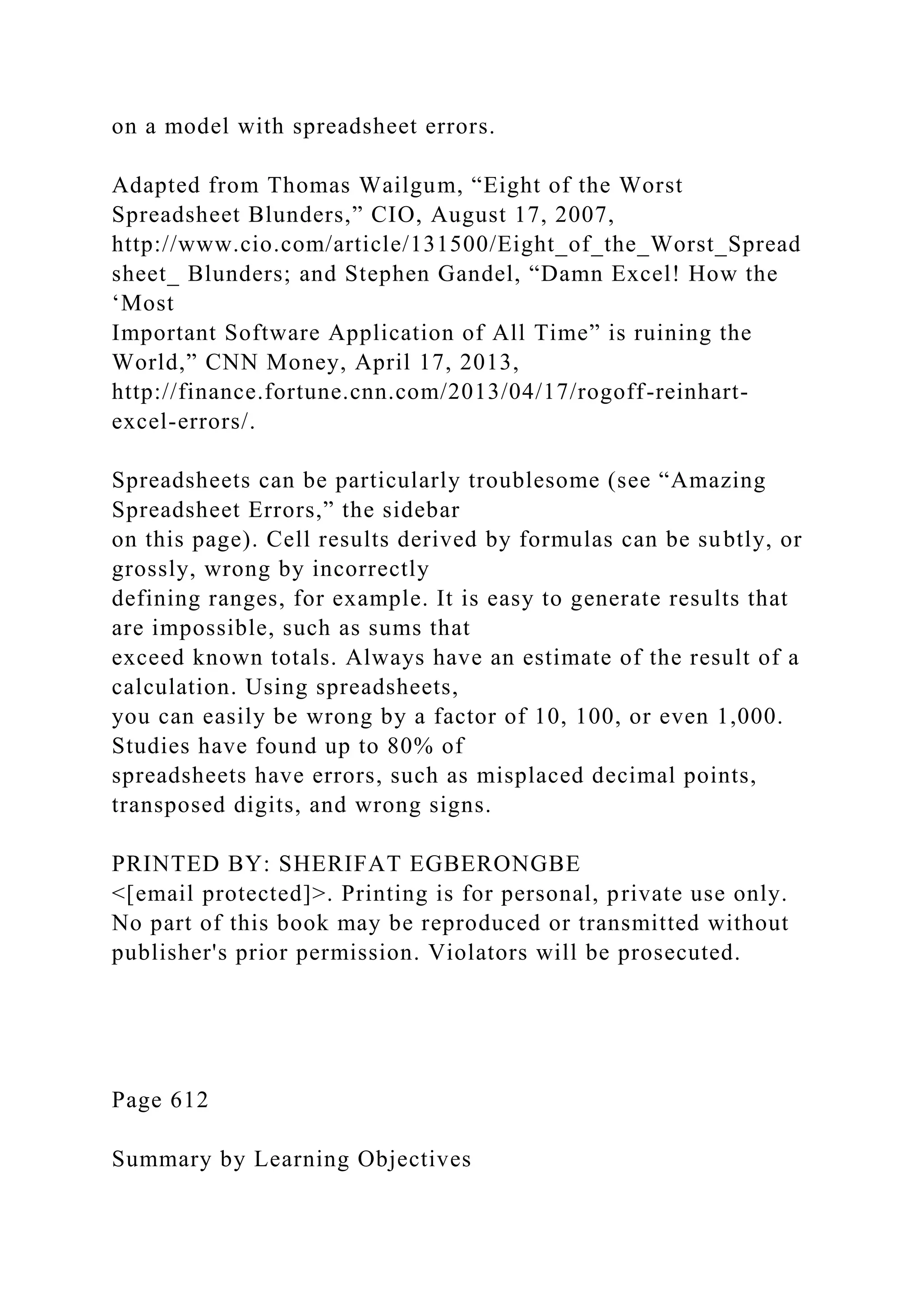 on a model with spreadsheet errors.
Adapted from Thomas Wailgum, “Eight of the Worst
Spreadsheet Blunders,” CIO, August 17, 2007,
http://www.cio.com/article/131500/Eight_of_the_Worst_Spread
sheet_ Blunders; and Stephen Gandel, “Damn Excel! How the
‘Most
Important Software Application of All Time” is ruining the
World,” CNN Money, April 17, 2013,
http://finance.fortune.cnn.com/2013/04/17/rogoff-reinhart-
excel-errors/.
Spreadsheets can be particularly troublesome (see “Amazing
Spreadsheet Errors,” the sidebar
on this page). Cell results derived by formulas can be subtly, or
grossly, wrong by incorrectly
defining ranges, for example. It is easy to generate results that
are impossible, such as sums that
exceed known totals. Always have an estimate of the result of a
calculation. Using spreadsheets,
you can easily be wrong by a factor of 10, 100, or even 1,000.
Studies have found up to 80% of
spreadsheets have errors, such as misplaced decimal points,
transposed digits, and wrong signs.
PRINTED BY: SHERIFAT EGBERONGBE
<[email protected]>. Printing is for personal, private use only.
No part of this book may be reproduced or transmitted without
publisher's prior permission. Violators will be prosecuted.
Page 612
Summary by Learning Objectives
 
