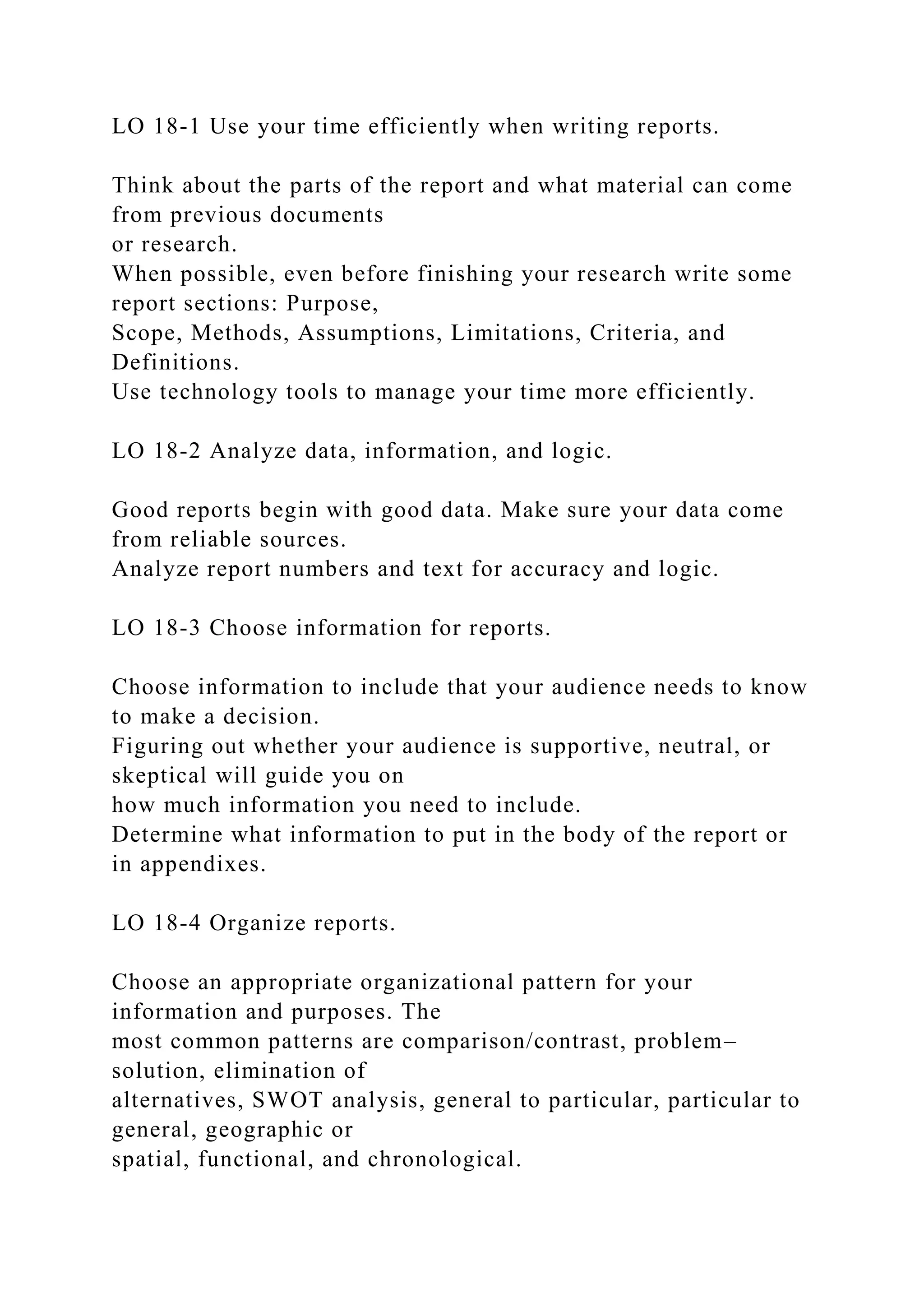 LO 18-1 Use your time efficiently when writing reports.
Think about the parts of the report and what material can come
from previous documents
or research.
When possible, even before finishing your research write some
report sections: Purpose,
Scope, Methods, Assumptions, Limitations, Criteria, and
Definitions.
Use technology tools to manage your time more efficiently.
LO 18-2 Analyze data, information, and logic.
Good reports begin with good data. Make sure your data come
from reliable sources.
Analyze report numbers and text for accuracy and logic.
LO 18-3 Choose information for reports.
Choose information to include that your audience needs to know
to make a decision.
Figuring out whether your audience is supportive, neutral, or
skeptical will guide you on
how much information you need to include.
Determine what information to put in the body of the report or
in appendixes.
LO 18-4 Organize reports.
Choose an appropriate organizational pattern for your
information and purposes. The
most common patterns are comparison/contrast, problem–
solution, elimination of
alternatives, SWOT analysis, general to particular, particular to
general, geographic or
spatial, functional, and chronological.
 