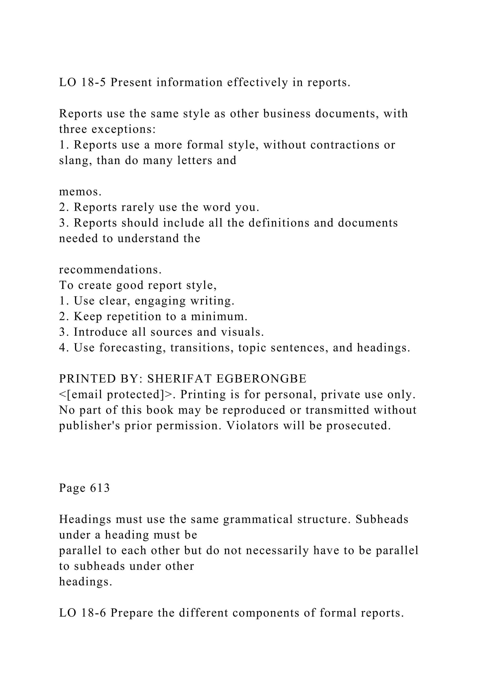 LO 18-5 Present information effectively in reports.
Reports use the same style as other business documents, with
three exceptions:
1. Reports use a more formal style, without contractions or
slang, than do many letters and
memos.
2. Reports rarely use the word you.
3. Reports should include all the definitions and documents
needed to understand the
recommendations.
To create good report style,
1. Use clear, engaging writing.
2. Keep repetition to a minimum.
3. Introduce all sources and visuals.
4. Use forecasting, transitions, topic sentences, and headings.
PRINTED BY: SHERIFAT EGBERONGBE
<[email protected]>. Printing is for personal, private use only.
No part of this book may be reproduced or transmitted without
publisher's prior permission. Violators will be prosecuted.
Page 613
Headings must use the same grammatical structure. Subheads
under a heading must be
parallel to each other but do not necessarily have to be parallel
to subheads under other
headings.
LO 18-6 Prepare the different components of formal reports.
 