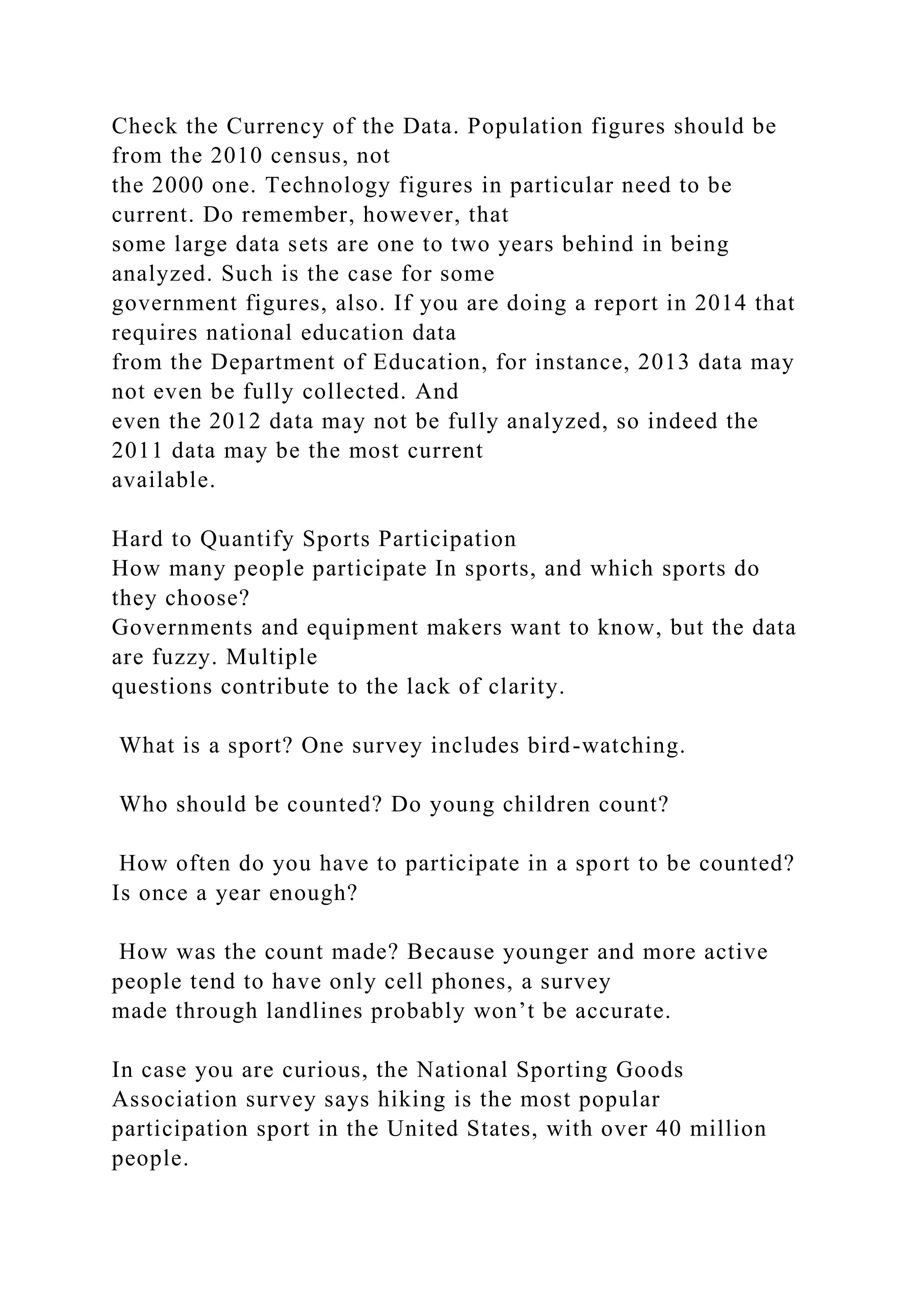Check the Currency of the Data. Population figures should be
from the 2010 census, not
the 2000 one. Technology figures in particular need to be
current. Do remember, however, that
some large data sets are one to two years behind in being
analyzed. Such is the case for some
government figures, also. If you are doing a report in 2014 that
requires national education data
from the Department of Education, for instance, 2013 data may
not even be fully collected. And
even the 2012 data may not be fully analyzed, so indeed the
2011 data may be the most current
available.
Hard to Quantify Sports Participation
How many people participate In sports, and which sports do
they choose?
Governments and equipment makers want to know, but the data
are fuzzy. Multiple
questions contribute to the lack of clarity.
What is a sport? One survey includes bird-watching.
Who should be counted? Do young children count?
How often do you have to participate in a sport to be counted?
Is once a year enough?
How was the count made? Because younger and more active
people tend to have only cell phones, a survey
made through landlines probably won’t be accurate.
In case you are curious, the National Sporting Goods
Association survey says hiking is the most popular
participation sport in the United States, with over 40 million
people.
 