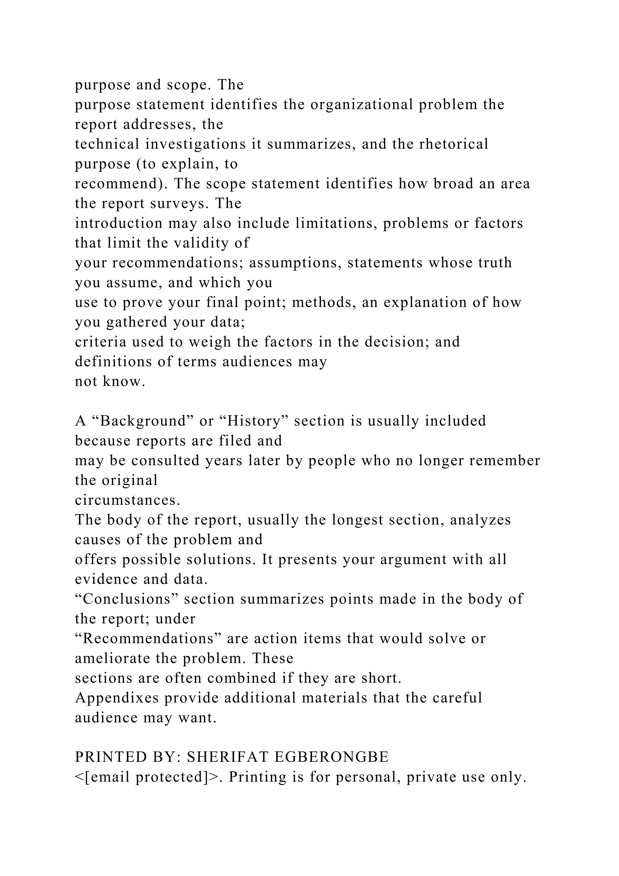 purpose and scope. The
purpose statement identifies the organizational problem the
report addresses, the
technical investigations it summarizes, and the rhetorical
purpose (to explain, to
recommend). The scope statement identifies how broad an area
the report surveys. The
introduction may also include limitations, problems or factors
that limit the validity of
your recommendations; assumptions, statements whose truth
you assume, and which you
use to prove your final point; methods, an explanation of how
you gathered your data;
criteria used to weigh the factors in the decision; and
definitions of terms audiences may
not know.
A “Background” or “History” section is usually included
because reports are filed and
may be consulted years later by people who no longer remember
the original
circumstances.
The body of the report, usually the longest section, analyzes
causes of the problem and
offers possible solutions. It presents your argument with all
evidence and data.
“Conclusions” section summarizes points made in the body of
the report; under
“Recommendations” are action items that would solve or
ameliorate the problem. These
sections are often combined if they are short.
Appendixes provide additional materials that the careful
audience may want.
PRINTED BY: SHERIFAT EGBERONGBE
<[email protected]>. Printing is for personal, private use only.
 