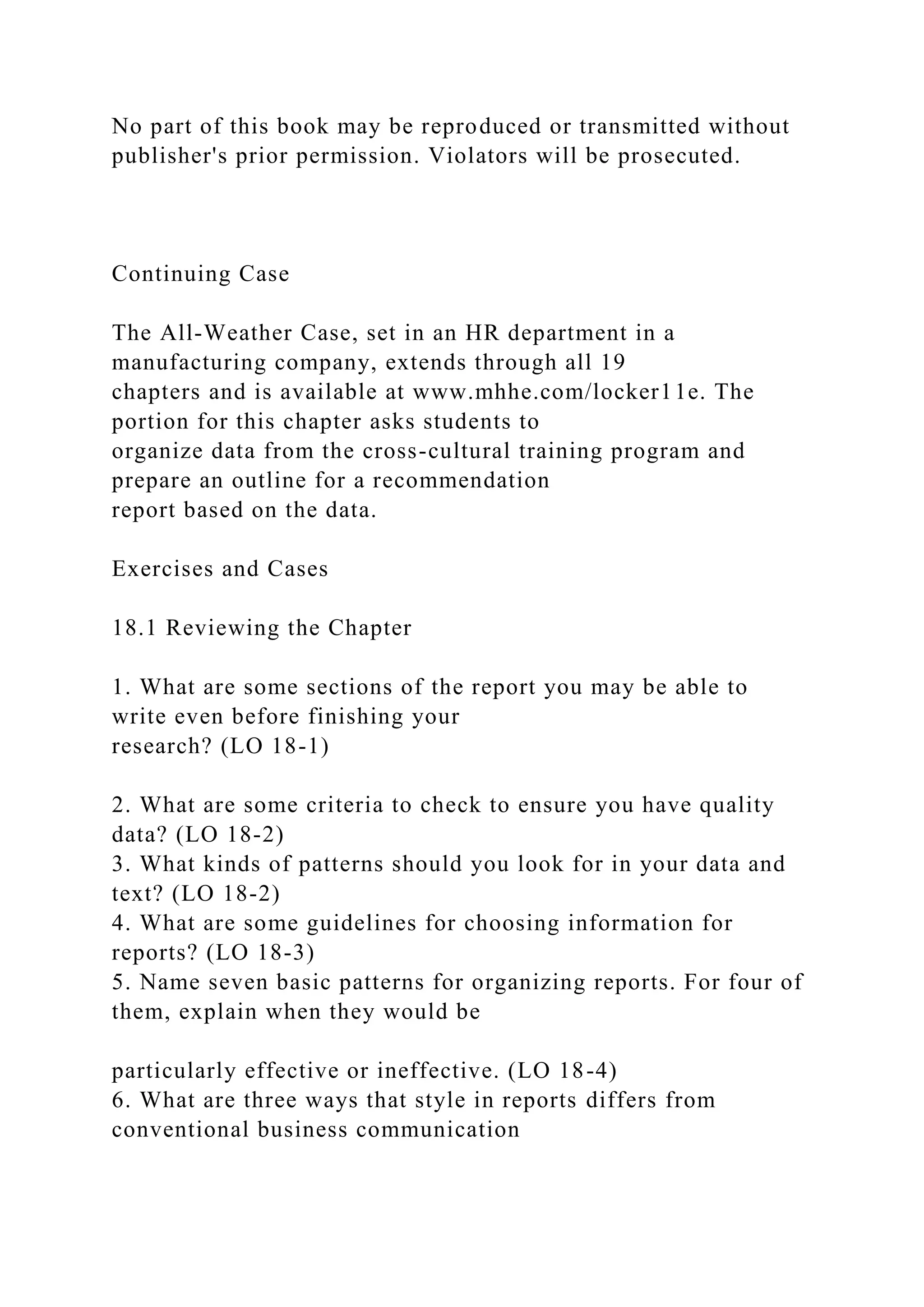 No part of this book may be reproduced or transmitted without
publisher's prior permission. Violators will be prosecuted.
Continuing Case
The All-Weather Case, set in an HR department in a
manufacturing company, extends through all 19
chapters and is available at www.mhhe.com/locker11e. The
portion for this chapter asks students to
organize data from the cross-cultural training program and
prepare an outline for a recommendation
report based on the data.
Exercises and Cases
18.1 Reviewing the Chapter
1. What are some sections of the report you may be able to
write even before finishing your
research? (LO 18-1)
2. What are some criteria to check to ensure you have quality
data? (LO 18-2)
3. What kinds of patterns should you look for in your data and
text? (LO 18-2)
4. What are some guidelines for choosing information for
reports? (LO 18-3)
5. Name seven basic patterns for organizing reports. For four of
them, explain when they would be
particularly effective or ineffective. (LO 18-4)
6. What are three ways that style in reports differs from
conventional business communication
 