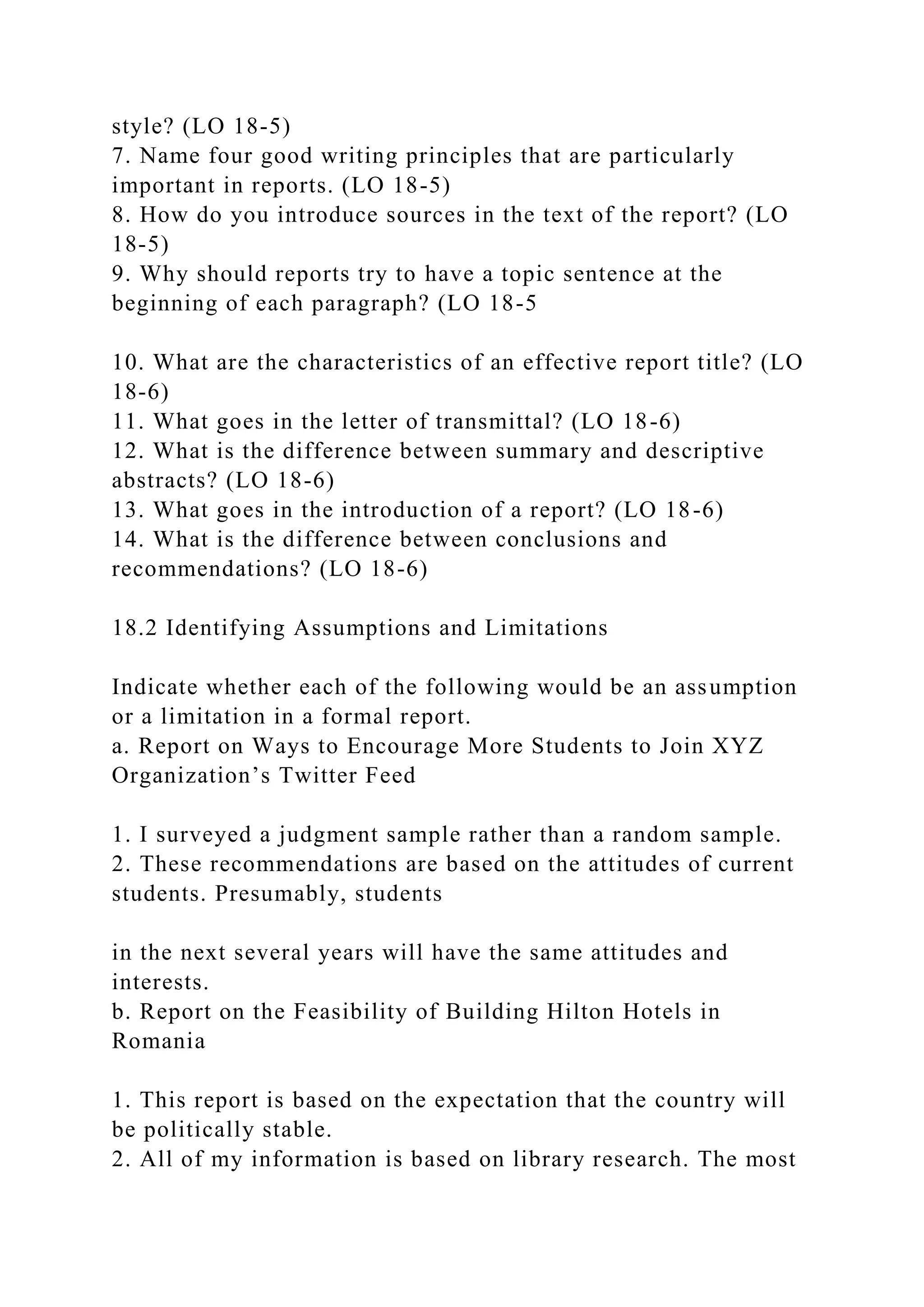 style? (LO 18-5)
7. Name four good writing principles that are particularly
important in reports. (LO 18-5)
8. How do you introduce sources in the text of the report? (LO
18-5)
9. Why should reports try to have a topic sentence at the
beginning of each paragraph? (LO 18-5
10. What are the characteristics of an effective report title? (LO
18-6)
11. What goes in the letter of transmittal? (LO 18-6)
12. What is the difference between summary and descriptive
abstracts? (LO 18-6)
13. What goes in the introduction of a report? (LO 18-6)
14. What is the difference between conclusions and
recommendations? (LO 18-6)
18.2 Identifying Assumptions and Limitations
Indicate whether each of the following would be an assumption
or a limitation in a formal report.
a. Report on Ways to Encourage More Students to Join XYZ
Organization’s Twitter Feed
1. I surveyed a judgment sample rather than a random sample.
2. These recommendations are based on the attitudes of current
students. Presumably, students
in the next several years will have the same attitudes and
interests.
b. Report on the Feasibility of Building Hilton Hotels in
Romania
1. This report is based on the expectation that the country will
be politically stable.
2. All of my information is based on library research. The most
 