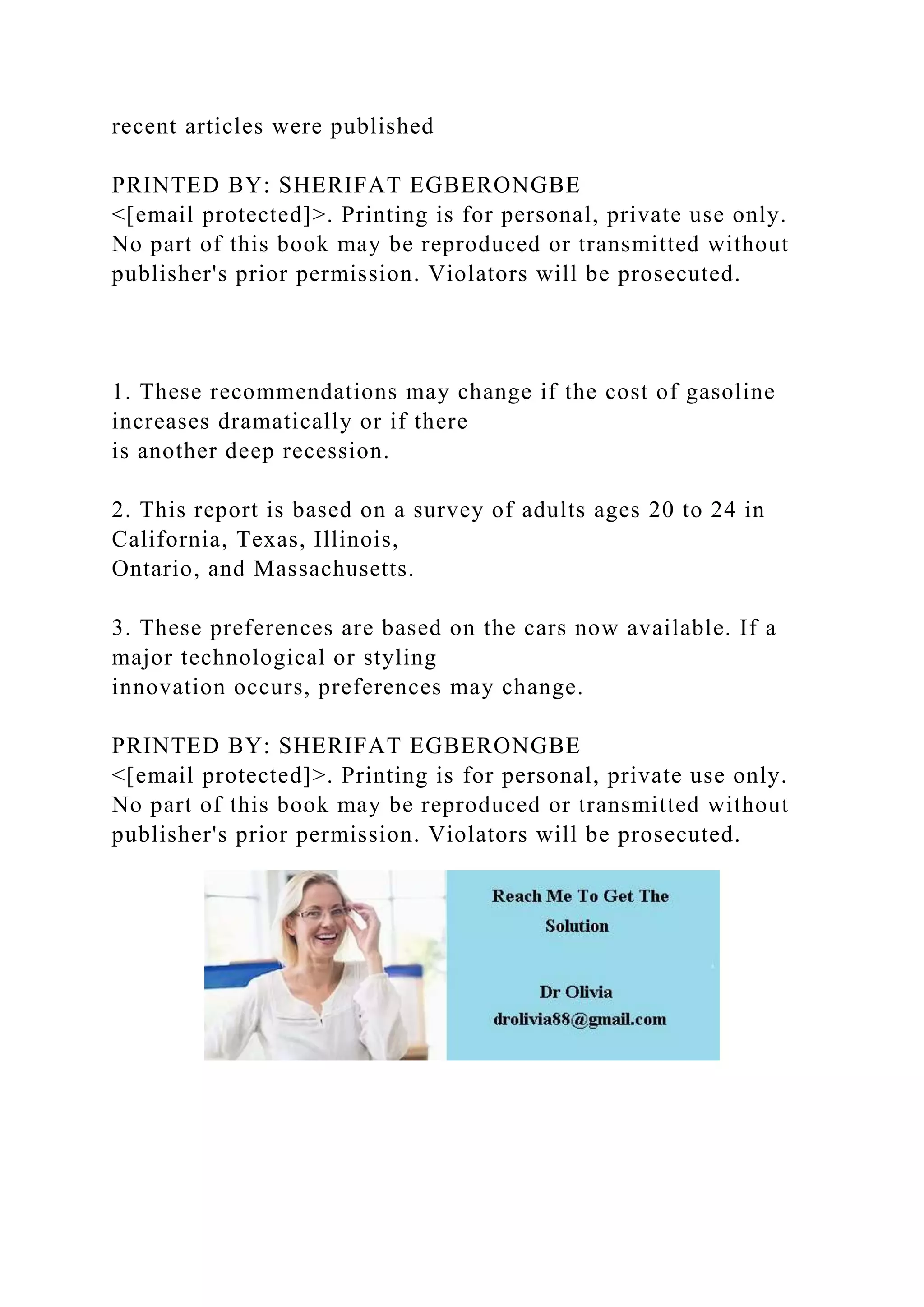 recent articles were published
PRINTED BY: SHERIFAT EGBERONGBE
<[email protected]>. Printing is for personal, private use only.
No part of this book may be reproduced or transmitted without
publisher's prior permission. Violators will be prosecuted.
1. These recommendations may change if the cost of gasoline
increases dramatically or if there
is another deep recession.
2. This report is based on a survey of adults ages 20 to 24 in
California, Texas, Illinois,
Ontario, and Massachusetts.
3. These preferences are based on the cars now available. If a
major technological or styling
innovation occurs, preferences may change.
PRINTED BY: SHERIFAT EGBERONGBE
<[email protected]>. Printing is for personal, private use only.
No part of this book may be reproduced or transmitted without
publisher's prior permission. Violators will be prosecuted.
 