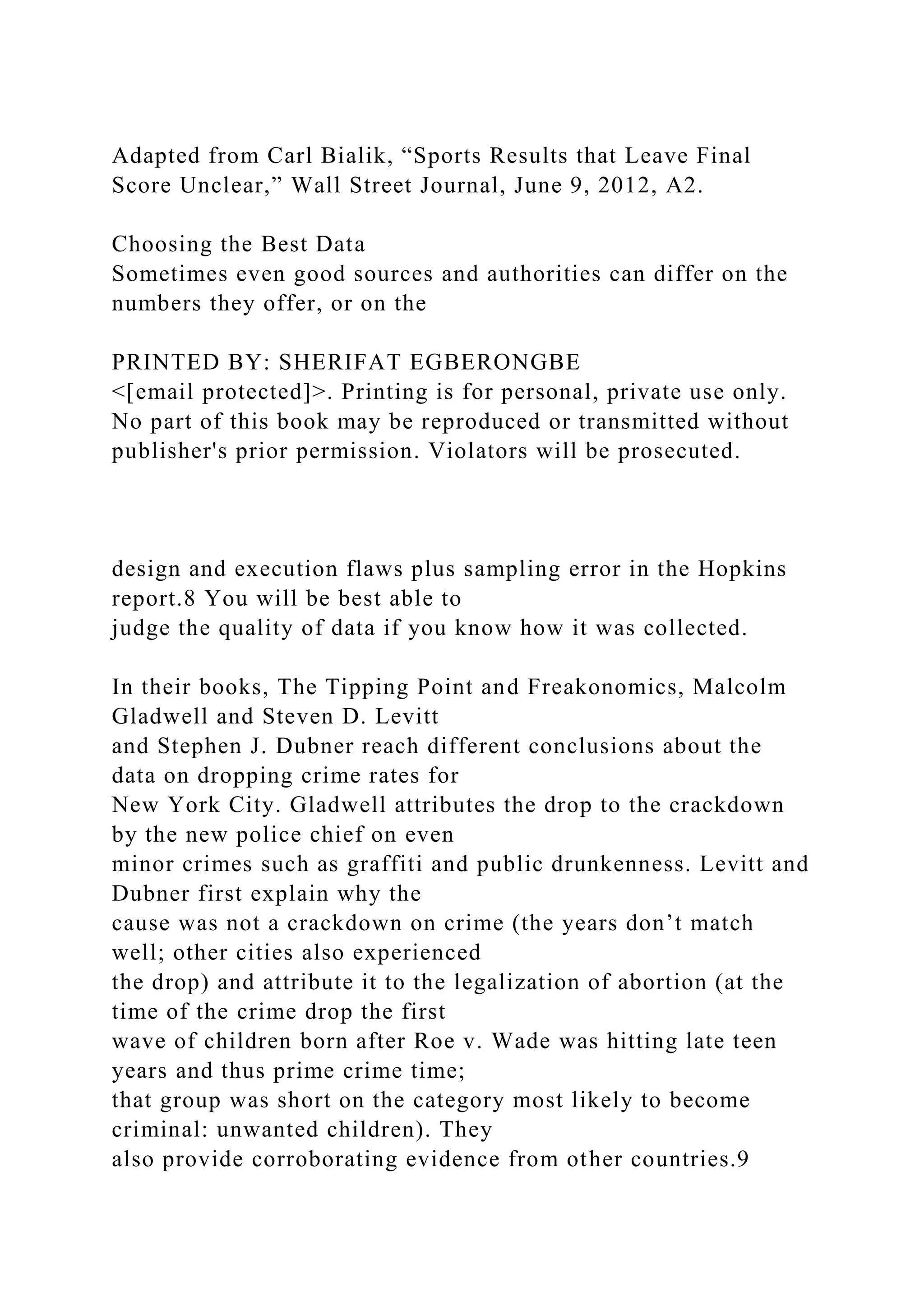 Adapted from Carl Bialik, “Sports Results that Leave Final
Score Unclear,” Wall Street Journal, June 9, 2012, A2.
Choosing the Best Data
Sometimes even good sources and authorities can differ on the
numbers they offer, or on the
PRINTED BY: SHERIFAT EGBERONGBE
<[email protected]>. Printing is for personal, private use only.
No part of this book may be reproduced or transmitted without
publisher's prior permission. Violators will be prosecuted.
design and execution flaws plus sampling error in the Hopkins
report.8 You will be best able to
judge the quality of data if you know how it was collected.
In their books, The Tipping Point and Freakonomics, Malcolm
Gladwell and Steven D. Levitt
and Stephen J. Dubner reach different conclusions about the
data on dropping crime rates for
New York City. Gladwell attributes the drop to the crackdown
by the new police chief on even
minor crimes such as graffiti and public drunkenness. Levitt and
Dubner first explain why the
cause was not a crackdown on crime (the years don’t match
well; other cities also experienced
the drop) and attribute it to the legalization of abortion (at the
time of the crime drop the first
wave of children born after Roe v. Wade was hitting late teen
years and thus prime crime time;
that group was short on the category most likely to become
criminal: unwanted children). They
also provide corroborating evidence from other countries.9
 