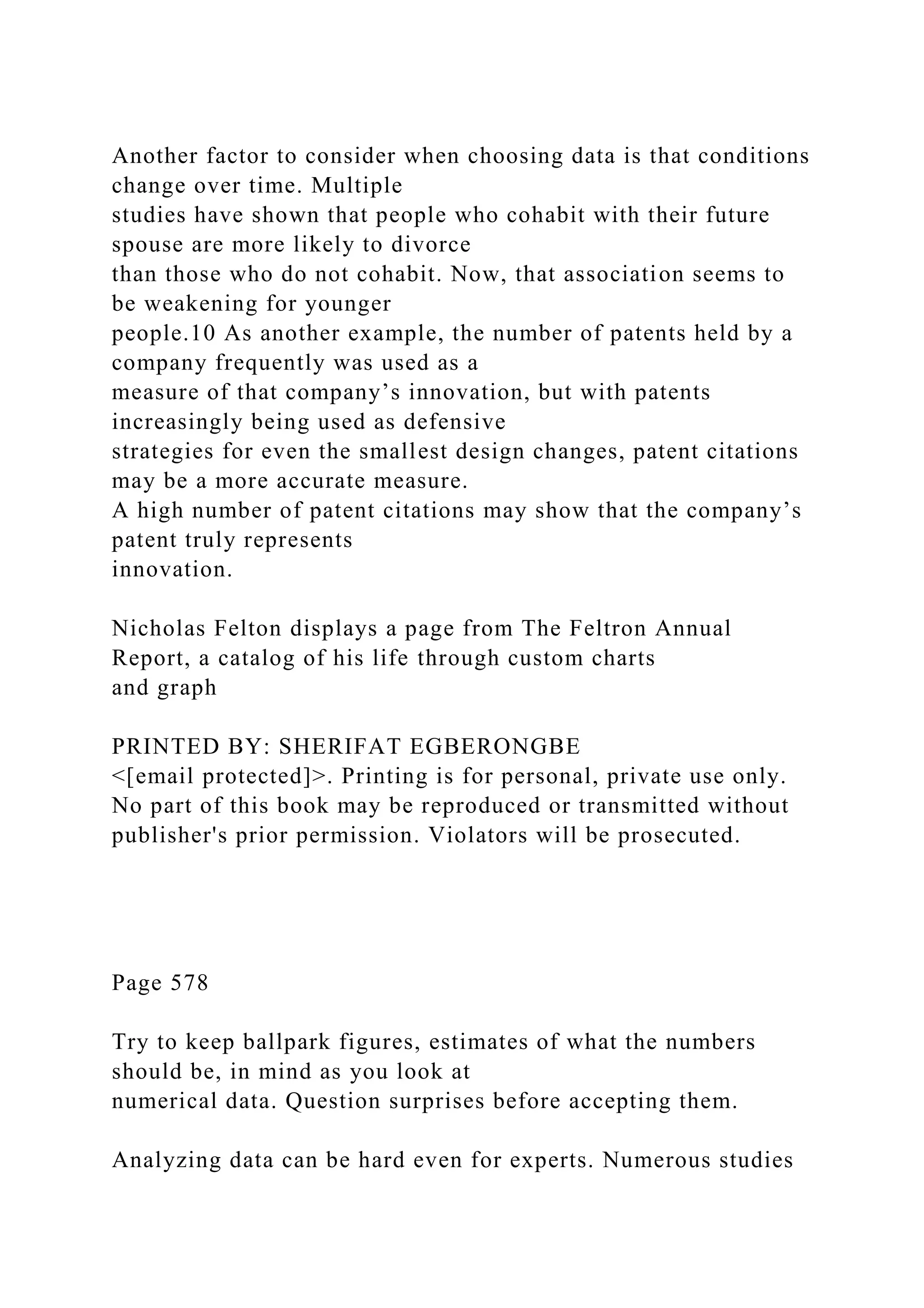 Another factor to consider when choosing data is that conditions
change over time. Multiple
studies have shown that people who cohabit with their future
spouse are more likely to divorce
than those who do not cohabit. Now, that association seems to
be weakening for younger
people.10 As another example, the number of patents held by a
company frequently was used as a
measure of that company’s innovation, but with patents
increasingly being used as defensive
strategies for even the smallest design changes, patent citations
may be a more accurate measure.
A high number of patent citations may show that the company’s
patent truly represents
innovation.
Nicholas Felton displays a page from The Feltron Annual
Report, a catalog of his life through custom charts
and graph
PRINTED BY: SHERIFAT EGBERONGBE
<[email protected]>. Printing is for personal, private use only.
No part of this book may be reproduced or transmitted without
publisher's prior permission. Violators will be prosecuted.
Page 578
Try to keep ballpark figures, estimates of what the numbers
should be, in mind as you look at
numerical data. Question surprises before accepting them.
Analyzing data can be hard even for experts. Numerous studies
 