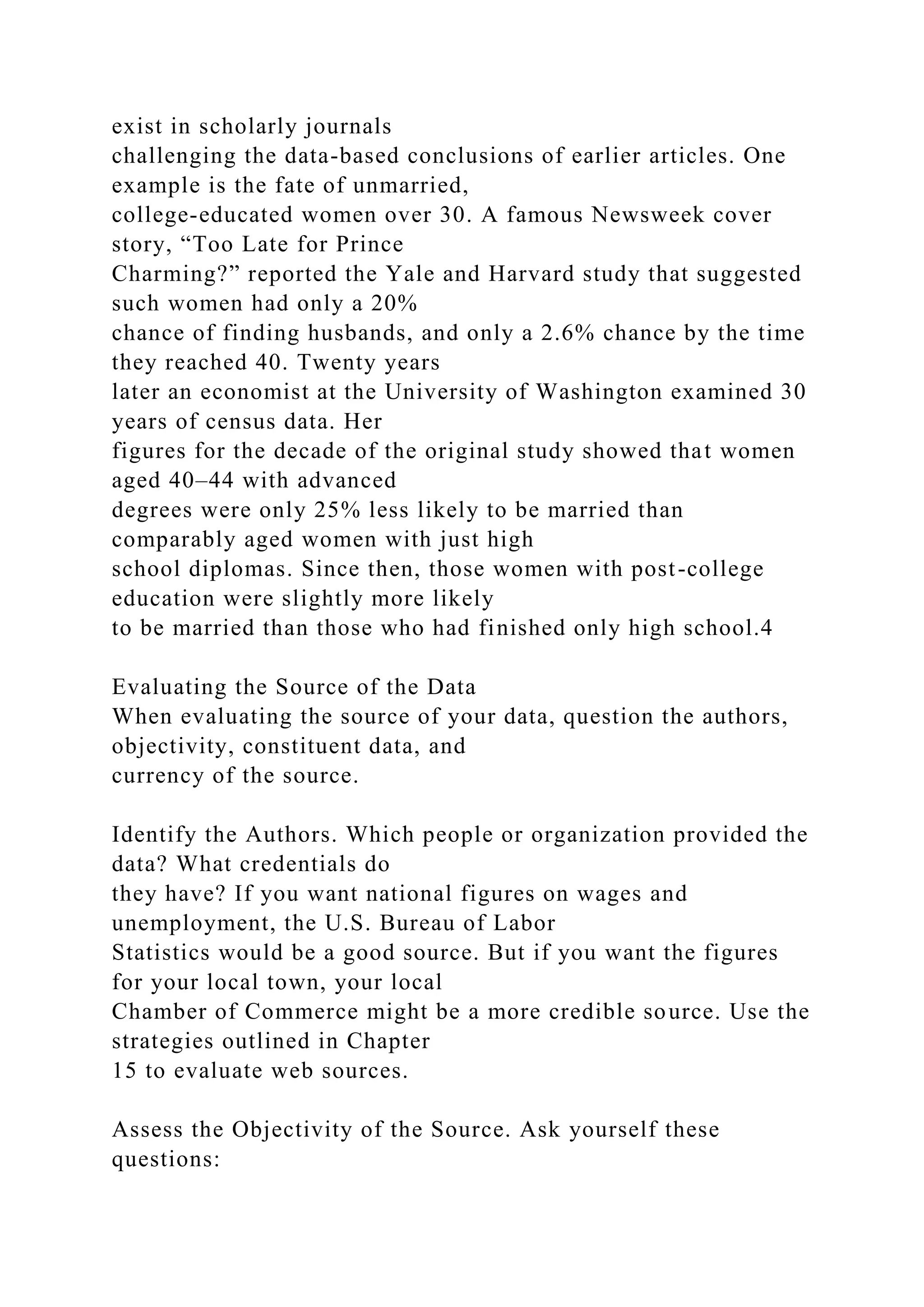exist in scholarly journals
challenging the data-based conclusions of earlier articles. One
example is the fate of unmarried,
college-educated women over 30. A famous Newsweek cover
story, “Too Late for Prince
Charming?” reported the Yale and Harvard study that suggested
such women had only a 20%
chance of finding husbands, and only a 2.6% chance by the time
they reached 40. Twenty years
later an economist at the University of Washington examined 30
years of census data. Her
figures for the decade of the original study showed that women
aged 40–44 with advanced
degrees were only 25% less likely to be married than
comparably aged women with just high
school diplomas. Since then, those women with post-college
education were slightly more likely
to be married than those who had finished only high school.4
Evaluating the Source of the Data
When evaluating the source of your data, question the authors,
objectivity, constituent data, and
currency of the source.
Identify the Authors. Which people or organization provided the
data? What credentials do
they have? If you want national figures on wages and
unemployment, the U.S. Bureau of Labor
Statistics would be a good source. But if you want the figures
for your local town, your local
Chamber of Commerce might be a more credible source. Use the
strategies outlined in Chapter
15 to evaluate web sources.
Assess the Objectivity of the Source. Ask yourself these
questions:
 