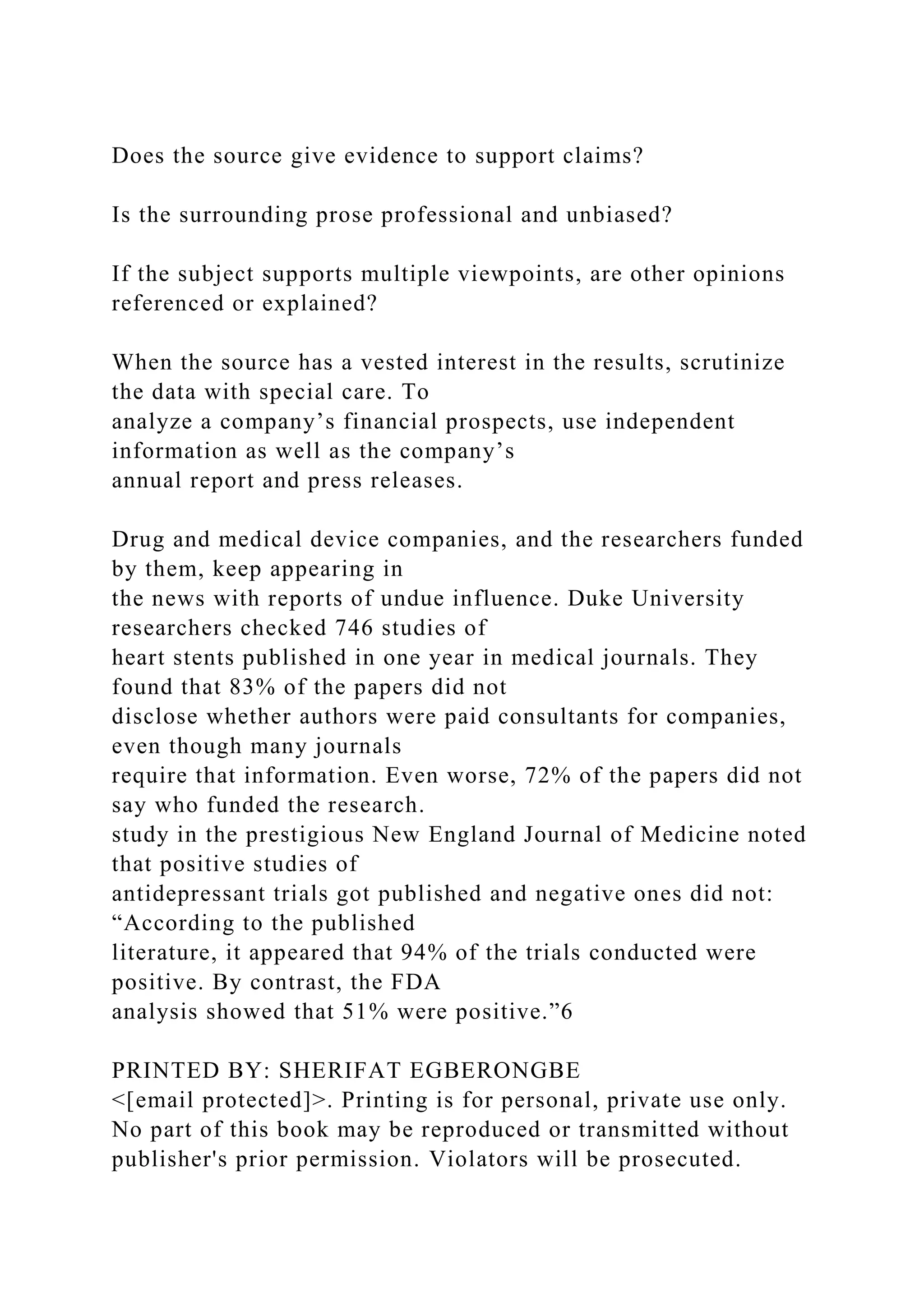 Does the source give evidence to support claims?
Is the surrounding prose professional and unbiased?
If the subject supports multiple viewpoints, are other opinions
referenced or explained?
When the source has a vested interest in the results, scrutinize
the data with special care. To
analyze a company’s financial prospects, use independent
information as well as the company’s
annual report and press releases.
Drug and medical device companies, and the researchers funded
by them, keep appearing in
the news with reports of undue influence. Duke University
researchers checked 746 studies of
heart stents published in one year in medical journals. They
found that 83% of the papers did not
disclose whether authors were paid consultants for companies,
even though many journals
require that information. Even worse, 72% of the papers did not
say who funded the research.
study in the prestigious New England Journal of Medicine noted
that positive studies of
antidepressant trials got published and negative ones did not:
“According to the published
literature, it appeared that 94% of the trials conducted were
positive. By contrast, the FDA
analysis showed that 51% were positive.”6
PRINTED BY: SHERIFAT EGBERONGBE
<[email protected]>. Printing is for personal, private use only.
No part of this book may be reproduced or transmitted without
publisher's prior permission. Violators will be prosecuted.
 