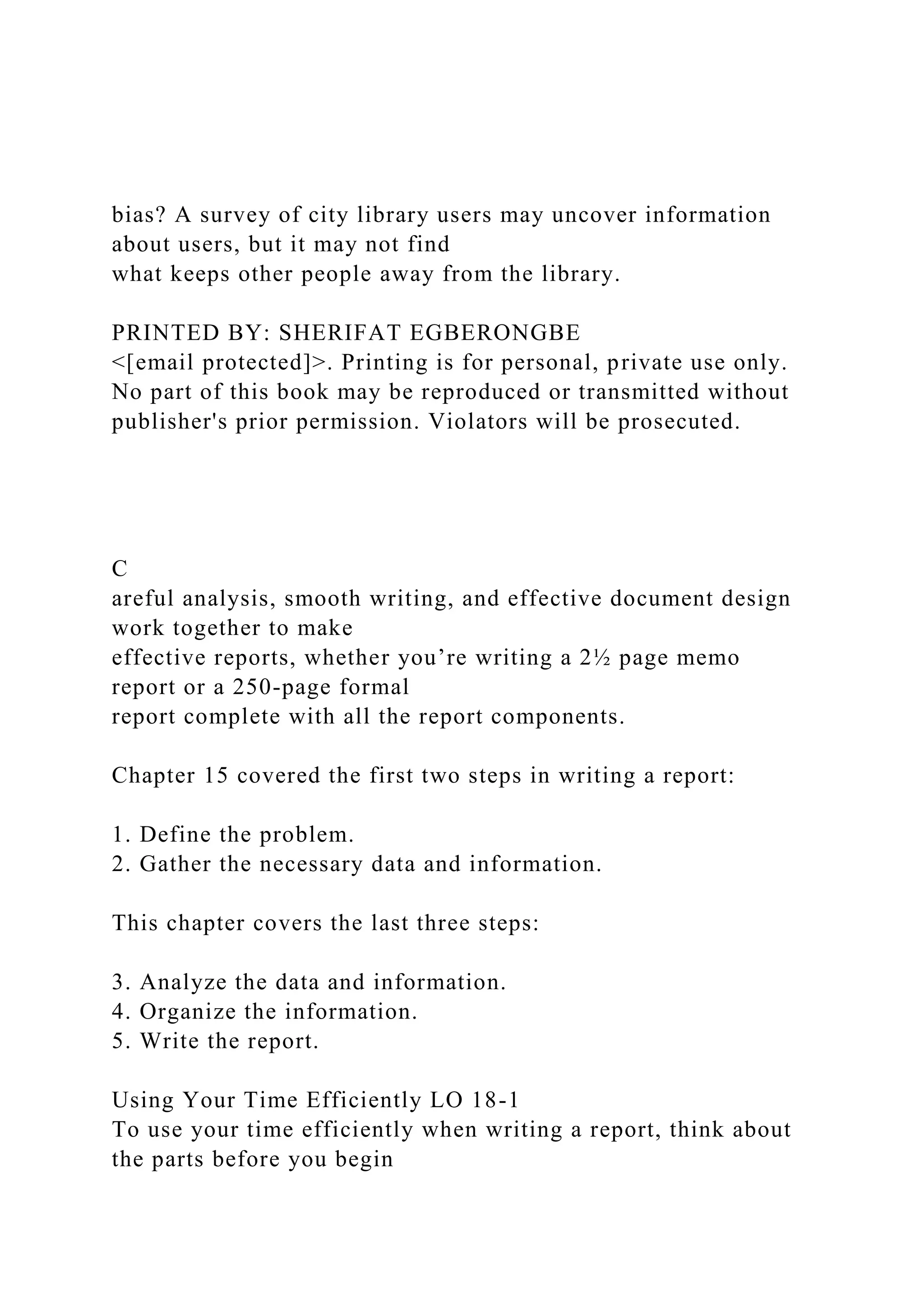 bias? A survey of city library users may uncover information
about users, but it may not find
what keeps other people away from the library.
PRINTED BY: SHERIFAT EGBERONGBE
<[email protected]>. Printing is for personal, private use only.
No part of this book may be reproduced or transmitted without
publisher's prior permission. Violators will be prosecuted.
C
areful analysis, smooth writing, and effective document design
work together to make
effective reports, whether you’re writing a 2½ page memo
report or a 250-page formal
report complete with all the report components.
Chapter 15 covered the first two steps in writing a report:
1. Define the problem.
2. Gather the necessary data and information.
This chapter covers the last three steps:
3. Analyze the data and information.
4. Organize the information.
5. Write the report.
Using Your Time Efficiently LO 18-1
To use your time efficiently when writing a report, think about
the parts before you begin
 