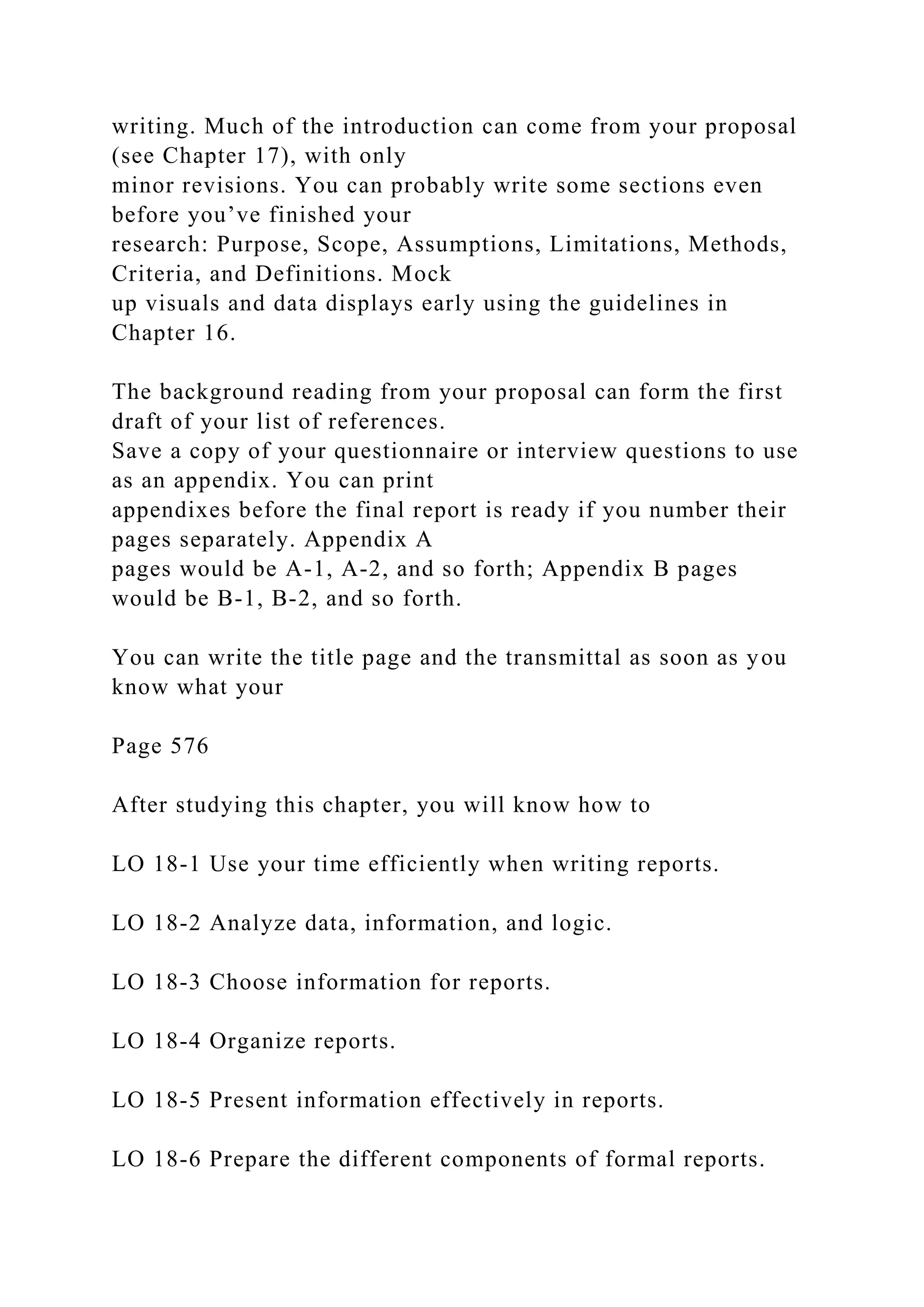 writing. Much of the introduction can come from your proposal
(see Chapter 17), with only
minor revisions. You can probably write some sections even
before you’ve finished your
research: Purpose, Scope, Assumptions, Limitations, Methods,
Criteria, and Definitions. Mock
up visuals and data displays early using the guidelines in
Chapter 16.
The background reading from your proposal can form the first
draft of your list of references.
Save a copy of your questionnaire or interview questions to use
as an appendix. You can print
appendixes before the final report is ready if you number their
pages separately. Appendix A
pages would be A-1, A-2, and so forth; Appendix B pages
would be B-1, B-2, and so forth.
You can write the title page and the transmittal as soon as you
know what your
Page 576
After studying this chapter, you will know how to
LO 18-1 Use your time efficiently when writing reports.
LO 18-2 Analyze data, information, and logic.
LO 18-3 Choose information for reports.
LO 18-4 Organize reports.
LO 18-5 Present information effectively in reports.
LO 18-6 Prepare the different components of formal reports.
 
