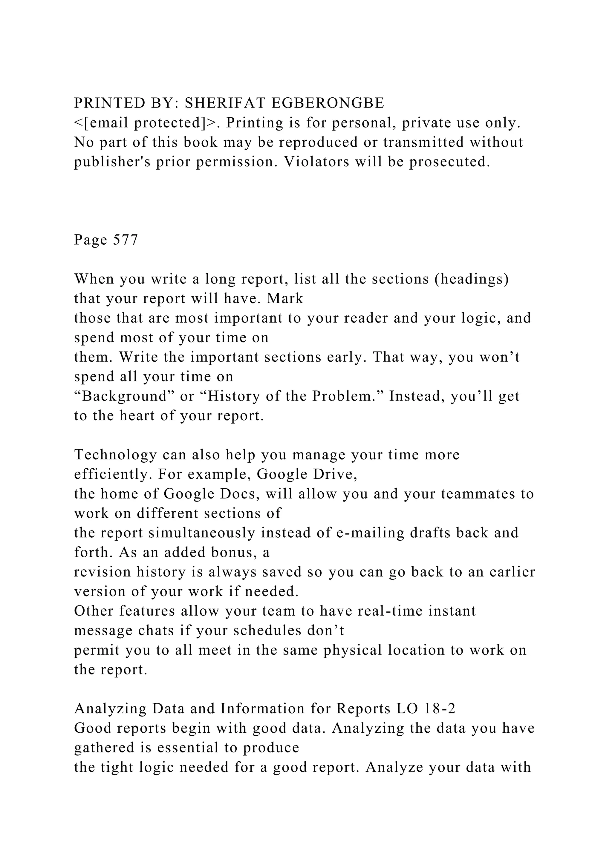 PRINTED BY: SHERIFAT EGBERONGBE
<[email protected]>. Printing is for personal, private use only.
No part of this book may be reproduced or transmitted without
publisher's prior permission. Violators will be prosecuted.
Page 577
When you write a long report, list all the sections (headings)
that your report will have. Mark
those that are most important to your reader and your logic, and
spend most of your time on
them. Write the important sections early. That way, you won’t
spend all your time on
“Background” or “History of the Problem.” Instead, you’ll get
to the heart of your report.
Technology can also help you manage your time more
efficiently. For example, Google Drive,
the home of Google Docs, will allow you and your teammates to
work on different sections of
the report simultaneously instead of e-mailing drafts back and
forth. As an added bonus, a
revision history is always saved so you can go back to an earlier
version of your work if needed.
Other features allow your team to have real-time instant
message chats if your schedules don’t
permit you to all meet in the same physical location to work on
the report.
Analyzing Data and Information for Reports LO 18-2
Good reports begin with good data. Analyzing the data you have
gathered is essential to produce
the tight logic needed for a good report. Analyze your data with
 
