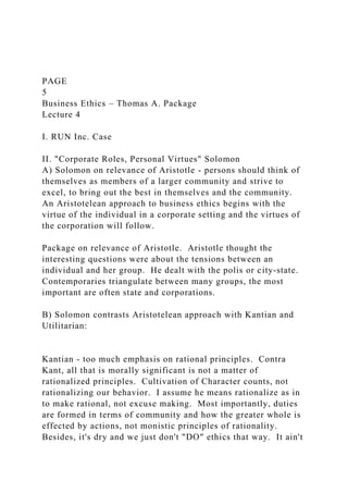 PAGE
5
Business Ethics – Thomas A. Package
Lecture 4
I. RUN Inc. Case
II. "Corporate Roles, Personal Virtues" Solomon
A) Solomon on relevance of Aristotle - persons should think of
themselves as members of a larger community and strive to
excel, to bring out the best in themselves and the community.
An Aristotelean approach to business ethics begins with the
virtue of the individual in a corporate setting and the virtues of
the corporation will follow.
Package on relevance of Aristotle. Aristotle thought the
interesting questions were about the tensions between an
individual and her group. He dealt with the polis or city-state.
Contemporaries triangulate between many groups, the most
important are often state and corporations.
B) Solomon contrasts Aristotelean approach with Kantian and
Utilitarian:
Kantian - too much emphasis on rational principles. Contra
Kant, all that is morally significant is not a matter of
rationalized principles. Cultivation of Character counts, not
rationalizing our behavior. I assume he means rationalize as in
to make rational, not excuse making. Most importantly, duties
are formed in terms of community and how the greater whole is
effected by actions, not monistic principles of rationality.
Besides, it's dry and we just don't "DO" ethics that way. It ain't
 