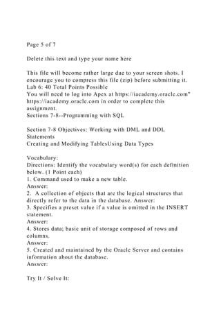 Page 5 of 7
Delete this text and type your name here
This file will become rather large due to your screen shots. I
encourage you to compress this file (zip) before submitting it.
Lab 6: 40 Total Points Possible
You will need to log into Apex at https://iacademy.oracle.com"
https://iacademy.oracle.com in order to complete this
assignment.
Sections 7-8--Programming with SQL
Section 7-8 Objectives: Working with DML and DDL
Statements
Creating and Modifying TablesUsing Data Types
Vocabulary:
Directions: Identify the vocabulary word(s) for each definition
below. (1 Point each)
1. Command used to make a new table.
Answer:
2. A collection of objects that are the logical structures that
directly refer to the data in the database. Answer:
3. Specifies a preset value if a value is omitted in the INSERT
statement.
Answer:
4. Stores data; basic unit of storage composed of rows and
columns.
Answer:
5. Created and maintained by the Oracle Server and contains
information about the database.
Answer:
Try It / Solve It:
 