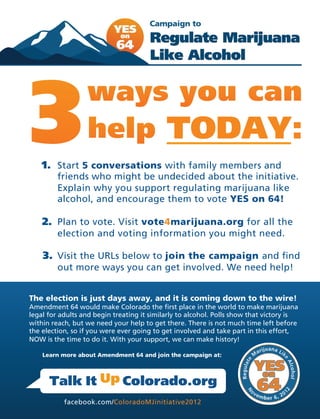 TODAY:!
    1. Start 5 conversations with family members and
         friends who might be undecided about the initiative.
         Explain why you support regulating marijuana like
         alcohol, and encourage them to vote YES on 64!

    2. Plan to vote. Visit vote4marijuana.org for all the
         election and voting information you might need.

    3. Visit the URLs below to join the campaign and find
         out more ways you can get involved. We need help!


The election is just days away, and it is coming down to the wire!
Amendment 64 would make Colorado the first place in the world to make marijuana
legal for adults and begin treating it similarly to alcohol. Polls show that victory is
within reach, but we need your help to get there. There is not much time left before
the election, so if you were ever going to get involved and take part in this effort,
NOW is the time to do it. With your support, we can make history!

    Learn more about Amendment 64 and join the campaign at:!

                                                                                             uana L
                                                                                         arij      ik


      Talk It Up Colorado.org
                                                                                        M
                                                                                                         e




                                                                                        YES
                                                                                   te




                                                                                                          Al
                                                                             Regula




                                        !"
                                                                                                            cohol




                                                                                         on

       The Online Action Center for the 2012 Colorado Marijuana Initiative
                                                                                    Co   64              12
            facebook.com/ColoradoMJinitiative2012                                        lo r
                                                                                                ado 20
 