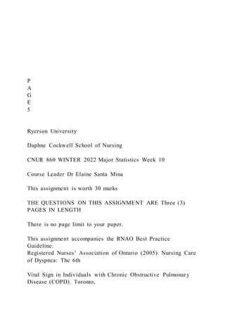 P
A
G
E
5
Ryerson University
Daphne Cockwell School of Nursing
CNUR 860 WINTER 2022 Major Statistics Week 10
Course Leader Dr Elaine Santa Mina
This assignment is worth 30 marks
THE QUESTIONS ON THIS ASSIGNMENT ARE Three (3)
PAGES IN LENGTH
There is no page limit to your paper.
This assignment accompanies the RNAO Best Practice
Guideline:
Registered Nurses’ Association of Ontario (2005). Nursing Care
of Dyspnea: The 6th
Vital Sign in Individuals with Chronic Obstructive Pulmonary
Disease (COPD). Toronto,
 