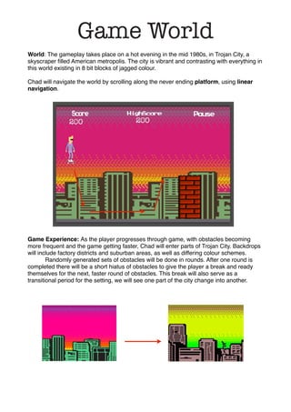 World: The gameplay takes place on a hot evening in the mid 1980s, in Trojan City, a
skyscraper ﬁlled American metropolis. The city is vibrant and contrasting with everything in
this world existing in 8 bit blocks of jagged colour.
Chad will navigate the world by scrolling along the never ending platform, using linear
navigation.
Game Experience: As the player progresses through game, with obstacles becoming
more frequent and the game getting faster, Chad will enter parts of Trojan City. Backdrops
will include factory districts and suburban areas, as well as differing colour schemes.
! Randomly generated sets of obstacles will be done in rounds. After one round is
completed there will be a short hiatus of obstacles to give the player a break and ready
themselves for the next, faster round of obstacles. This break will also serve as a
transitional period for the setting, we will see one part of the city change into another.
Game World
 