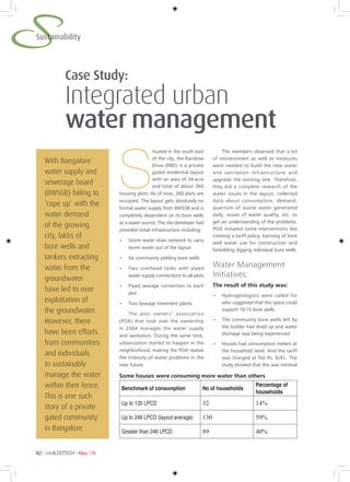 62 l BUILDOTECH l May ’16
SSustainability
With Bangalore
water supply and
sewerage board
(BWSSB) failing to
‘cope up’ with the
water demand
of the growing
city, lakhs of
bore wells and
tankers extracting
water from the
groundwater
have led to over
exploitation of
the groundwater.
However, there
have been efforts
from communities
and individuals
to sustainably
manage the water
within their fence.
This is one such
story of a private
gated community
in Bangalore
S
ituated in the south east
of the city, the Rainbow
Drive (RBD) is a private
gated residential layout
with an area of 34-acre
and total of about 360
housing plots. As of now, 260 plots are
occupied. The layout gets absolutely no
formal water supply from BWSSB and is
completely dependent on its bore wells
as a water source. The site developer had
provided initial infrastructure including:
•	 Storm water drain network to carry
storm water out of the layout
•	 Six community yielding bore wells
•	 Two overhead tanks with piped
water supply connections to all plots
•	 Piped sewage connection to each
plot
•	 Two Sewage treatment plants
The plot owners’ association
(POA) that took over the ownership
in 2004 manages the water supply
and sanitation. During the same time,
urbanization started to happen in the
neighborhood, making the POA realize
the intensity of water problems in the
near future.
The members observed that a lot
of reinvestment as well as measures
were needed to build the new water
and sanitation infrastructure and
upgrade the existing one. Therefore,
they did a complete research of the
water issues in the layout, collected
data about consumption, demand,
quantum of waste water generated
daily, issues of water quality, etc. to
get an understanding of the problems.
POA initiated some interventions like
creating a tariff policy, banning of bore
well water use for construction and
forbidding digging individual bore wells.
Water Management
Initiatives:
The result of this study was:
•	 Hydrogeologists were called for
who suggested that this space could
support 10-15 bore wells.
•	 The community bore wells left by
the builder had dried up and water
shortage was being experienced
•	 Houses had consumption meters at
the household level. And the tariff
was charged at flat Rs. 6/KL. The
study showed that this was minimal
Case Study:
Integrated urban
water management
Benchmark of consumption No of households
Percentage of
households
Up to 135 LPCD 32 14%
Up to 246 LPCD (layout average) 130 59%
Greater than 246 LPCD 89 40%
Some houses were consuming more water than others
 