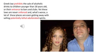 Greek law prohibits the sale of alcoholic
drinks to children younger than 18 years old,
or their entrance to bars and clubs. Yet these
laws are never enforced and, what’s worse, a
lot of these places are even getting away with
selling potentially lethal adulterated spirits.
 