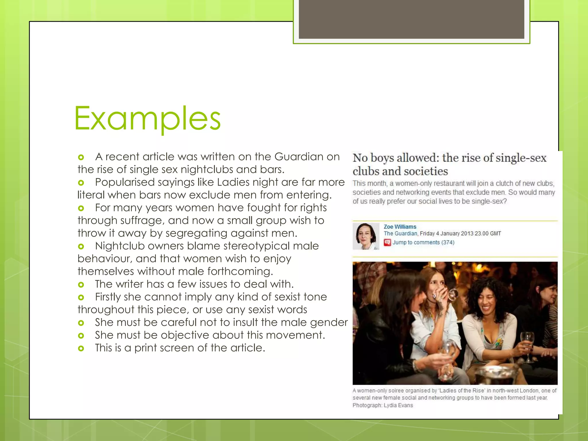 Examples
    A recent article was written on the Guardian on
the rise of single sex nightclubs and bars.
 Popularised sayings like Ladies night are far more
literal when bars now exclude men from entering.
 For many years women have fought for rights
through suffrage, and now a small group wish to
throw it away by segregating against men.
 Nightclub owners blame stereotypical male
behaviour, and that women wish to enjoy
themselves without male forthcoming.
 The writer has a few issues to deal with.
 Firstly she cannot imply any kind of sexist tone
throughout this piece, or use any sexist words
 She must be careful not to insult the male gender
 She must be objective about this movement.
 This is a print screen of the article.
 