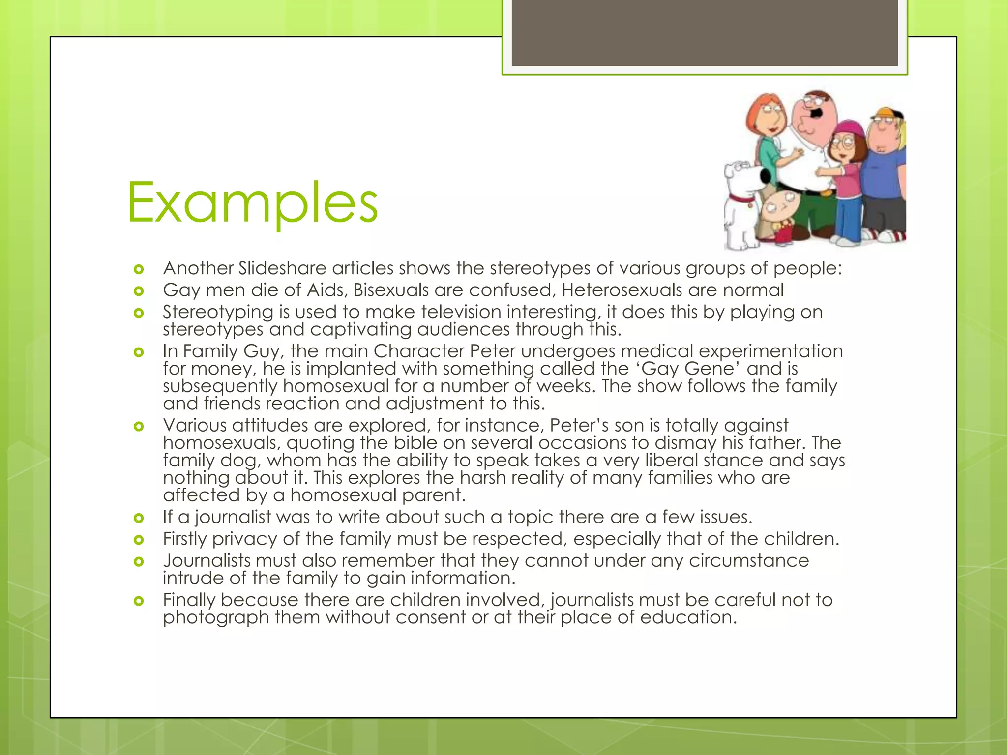 Examples
   Another Slideshare articles shows the stereotypes of various groups of people:
   Gay men die of Aids, Bisexuals are confused, Heterosexuals are normal
   Stereotyping is used to make television interesting, it does this by playing on
    stereotypes and captivating audiences through this.
   In Family Guy, the main Character Peter undergoes medical experimentation
    for money, he is implanted with something called the ‘Gay Gene’ and is
    subsequently homosexual for a number of weeks. The show follows the family
    and friends reaction and adjustment to this.
   Various attitudes are explored, for instance, Peter’s son is totally against
    homosexuals, quoting the bible on several occasions to dismay his father. The
    family dog, whom has the ability to speak takes a very liberal stance and says
    nothing about it. This explores the harsh reality of many families who are
    affected by a homosexual parent.
   If a journalist was to write about such a topic there are a few issues.
   Firstly privacy of the family must be respected, especially that of the children.
   Journalists must also remember that they cannot under any circumstance
    intrude of the family to gain information.
   Finally because there are children involved, journalists must be careful not to
    photograph them without consent or at their place of education.
 