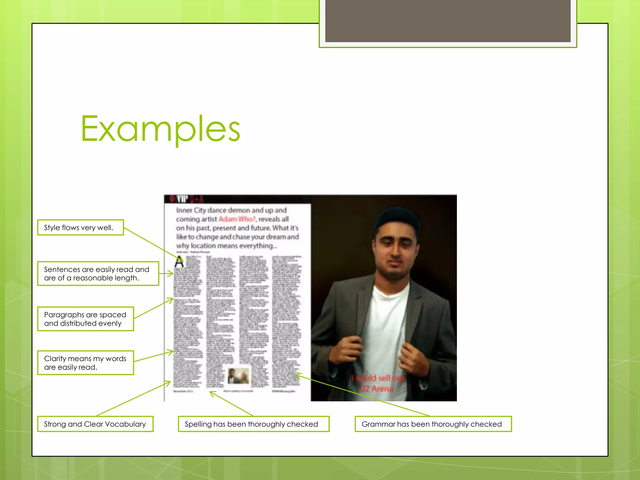 Examples

Style flows very well.




Sentences are easily read and
are of a reasonable length.




Paragraphs are spaced
and distributed evenly



Clarity means my words
are easily read.




Strong and Clear Vocabulary     Spelling has been thoroughly checked   Grammar has been thoroughly checked
 