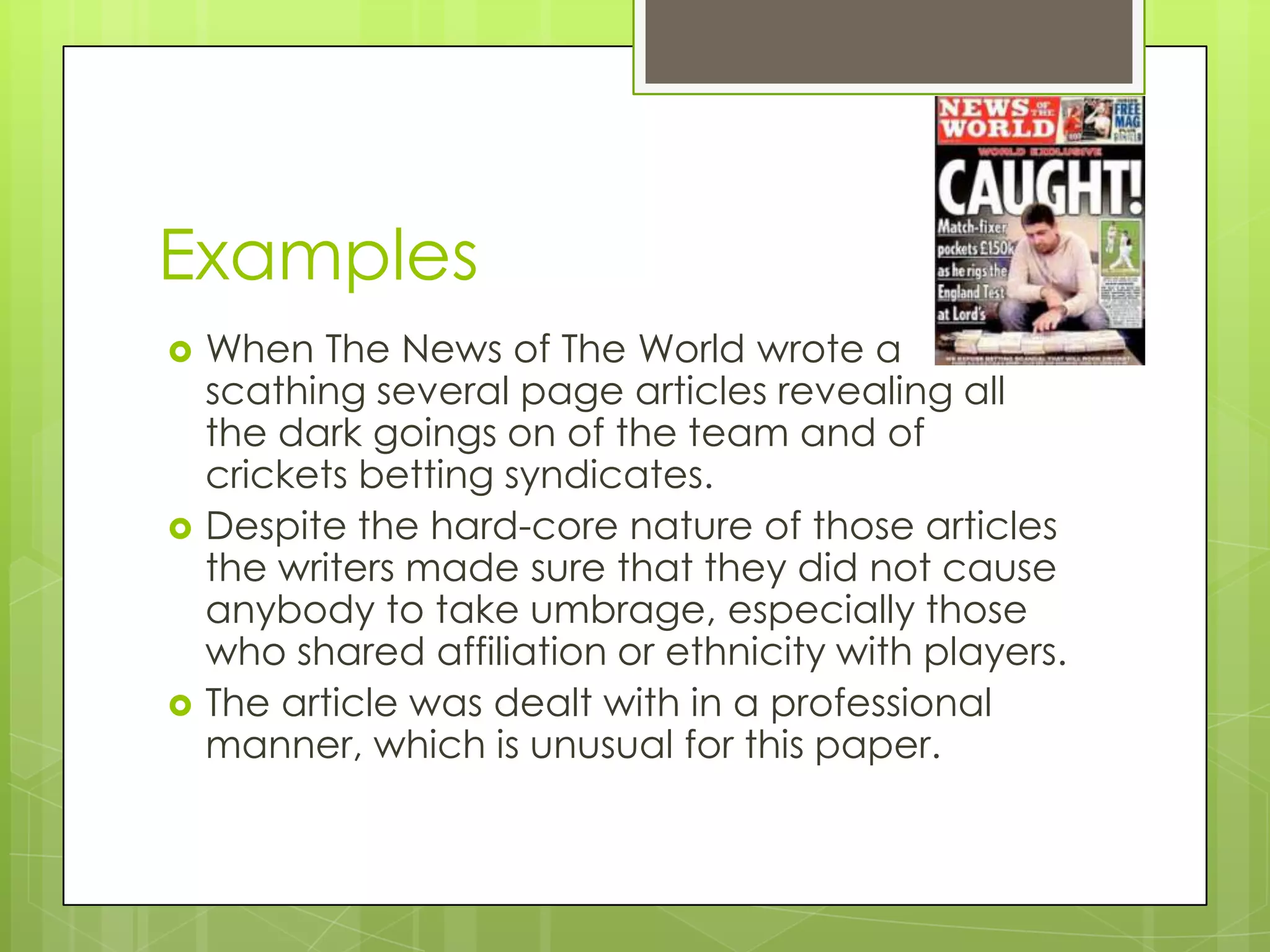 Examples
   When The News of The World wrote a
    scathing several page articles revealing all
    the dark goings on of the team and of
    crickets betting syndicates.
   Despite the hard-core nature of those articles
    the writers made sure that they did not cause
    anybody to take umbrage, especially those
    who shared affiliation or ethnicity with players.
   The article was dealt with in a professional
    manner, which is unusual for this paper.
 