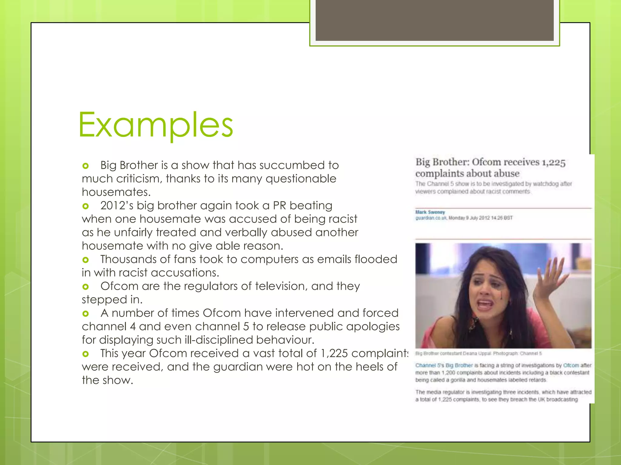 Examples
   Big Brother is a show that has succumbed to
much criticism, thanks to its many questionable
housemates.
 2012’s big brother again took a PR beating
when one housemate was accused of being racist
as he unfairly treated and verbally abused another
housemate with no give able reason.
 Thousands of fans took to computers as emails flooded
in with racist accusations.
 Ofcom are the regulators of television, and they
stepped in.
 A number of times Ofcom have intervened and forced
channel 4 and even channel 5 to release public apologies
for displaying such ill-disciplined behaviour.
 This year Ofcom received a vast total of 1,225 complaints
were received, and the guardian were hot on the heels of
the show.
 