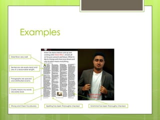 Examples

Style flows very well.




Sentences are easily read and
are of a reasonable length.




Paragraphs are spaced
and distributed evenly



Clarity means my words
are easily read.




Strong and Clear Vocabulary     Spelling has been thoroughly checked   Grammar has been thoroughly checked
 