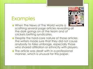 Examples
   When The News of The World wrote a
    scathing several page articles revealing all
    the dark goings on of the team and of
    crickets betting syndicates.
   Despite the hard-core nature of those articles
    the writers made sure that they did not cause
    anybody to take umbrage, especially those
    who shared affiliation or ethnicity with players.
   The article was dealt with in a professional
    manner, which is unusual for this paper.
 