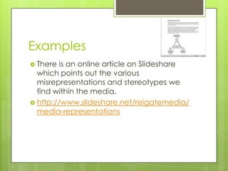 Examples
 There  is an online article on Slideshare
  which points out the various
  misrepresentations and stereotypes we
  find within the media.
 http://www.slideshare.net/reigatemedia/
  media-representations
 