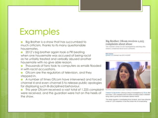 Examples
   Big Brother is a show that has succumbed to
much criticism, thanks to its many questionable
housemates.
 2012’s big brother again took a PR beating
when one housemate was accused of being racist
as he unfairly treated and verbally abused another
housemate with no give able reason.
 Thousands of fans took to computers as emails flooded
in with racist accusations.
 Ofcom are the regulators of television, and they
stepped in.
 A number of times Ofcom have intervened and forced
channel 4 and even channel 5 to release public apologies
for displaying such ill-disciplined behaviour.
 This year Ofcom received a vast total of 1,225 complaints
were received, and the guardian were hot on the heels of
the show.
 