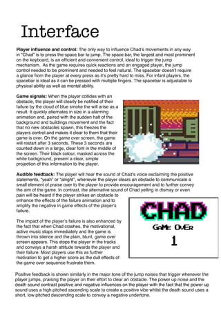 Interface
Player inﬂuence and control: The only way to inﬂuence Chadʼs movements in any way
in “Chad” is to press the space bar to jump. The space bar, the largest and most prominent
on the keyboard, is an efﬁcient and convenient control, ideal to trigger the jump
mechanism. As the game requires quick reactions and an engaged player, the jump
control needed to be prominent and needed to feel natural. The spacebar doesnʼt require
a glance from the player at every press as itʼs pretty hard to miss. For infant players, the
spacebar is ideal as it can be pressed with multiple ﬁngers. The spacebar is adjustable to
physical ability as well as mental ability.
Game signals: When the player collides with an
obstacle, the player will clearly be notiﬁed of their
failure by the cloud of blue smoke the will arise as a
result. It quickly alternates in size in a alarming
animation and, paired with the sudden halt of the
background and buildings movement and the fact
that no new obstacles spawn, this freezes the
players control and makes it clear to them that their
game is over. On the game over screen, the game
will restart after 3 seconds. These 3 seconds are
counted down in a large, clear font in the middle of
the screen. Their black colour, masked across the
white background, present a clear, simple
projection of this information to the player.
Audible feedback: The player will hear the sound of Chadʼs voice exclaiming the positive
statements, “yeah” or “alright”, whenever the player clears an obstacle to communicate a
small element of praise over to the player to provide encouragement and to further convey
the aim of the game. In contrast, the alternative sound of Chad yelling in dismay or even
pain will be heard if the player strikes an obstacle to
enhance the effects of the failure animation and to
amplify the negative in game effects of the playerʼs
failure.
The impact of the playerʼs failure is also enhanced by
the fact that when Chad crashes, the motivational,
active music stops immediately and the game is
thrown into silence and the plain, blunt, game over
screen appears. This stops the player in the tracks
and conveys a harsh attitude towards the player and
their failure. Most players use this as further
motivation to get a higher score as the dull effects of
the game over sequence frustrate them.
Positive feedback is shown similarly in the major tone of the jump noises that trigger whenever the
player jumps, praising the player on their effort to clear an obstacle. The power up noise and the
death sound contrast positive and negative inﬂuences on the player with the fact that the power up
sound uses a high pitched ascending scale to create a positive vibe whilst the death sound uses a
short, low pitched descending scale to convey a negative undertone.
 