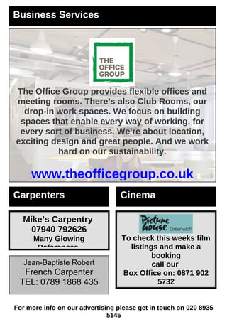 Carpenters
Mike’s Carpentry
07940 792626
Many Glowing
References.
Jean-Baptiste Robert
French Carpenter
TEL: 0789 1868 435
Business Services
The Office Group provides flexible offices and
meeting rooms. There’s also Club Rooms, our
drop-in work spaces. We focus on building
spaces that enable every way of working, for
every sort of business. We’re about location,
exciting design and great people. And we work
hard on our sustainability.
www.theofficegroup.co.uk
For more info on our advertising please get in touch on 020 8935
5145
Cinema
To check this weeks film
listings and make a
booking
call our
Box Office on: 0871 902
5732
 