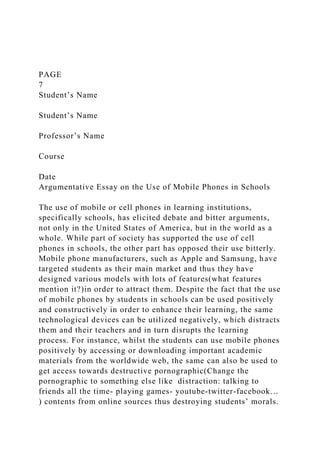 PAGE
7
Student’s Name
Student’s Name
Professor’s Name
Course
Date
Argumentative Essay on the Use of Mobile Phones in Schools
The use of mobile or cell phones in learning institutions,
specifically schools, has elicited debate and bitter arguments,
not only in the United States of America, but in the world as a
whole. While part of society has supported the use of cell
phones in schools, the other part has opposed their use bitterly.
Mobile phone manufacturers, such as Apple and Samsung, have
targeted students as their main market and thus they have
designed various models with lots of features(what features
mention it?)in order to attract them. Despite the fact that the use
of mobile phones by students in schools can be used positively
and constructively in order to enhance their learning, the same
technological devices can be utilized negatively, which distracts
them and their teachers and in turn disrupts the learning
process. For instance, whilst the students can use mobile phones
positively by accessing or downloading important academic
materials from the worldwide web, the same can also be used to
get access towards destructive pornographic(Change the
pornographic to something else like distraction: talking to
friends all the time- playing games- youtube-twitter-facebook…
) contents from online sources thus destroying students’ morals.
 