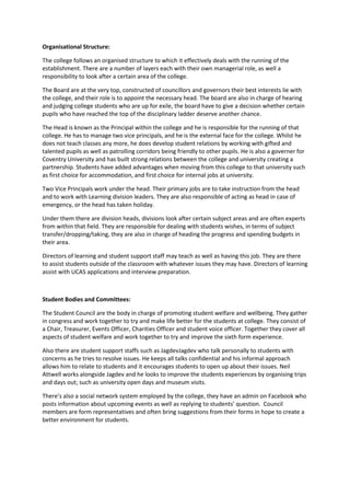 Organisational Structure:

The college follows an organised structure to which it effectively deals with the running of the
establishment. There are a number of layers each with their own managerial role, as well a
responsibility to look after a certain area of the college.

The Board are at the very top, constructed of councillors and governors their best interests lie with
the college, and their role is to appoint the necessary head. The board are also in charge of hearing
and judging college students who are up for exile, the board have to give a decision whether certain
pupils who have reached the top of the disciplinary ladder deserve another chance.

The Head is known as the Principal within the college and he is responsible for the running of that
college. He has to manage two vice principals, and he is the external face for the college. Whilst he
does not teach classes any more, he does develop student relations by working with gifted and
talented pupils as well as patrolling corridors being friendly to other pupils. He is also a governer for
Coventry University and has built strong relations between the college and university creating a
partnership. Students have added advantages when moving from this college to that university such
as first choice for accommodation, and first choice for internal jobs at university.

Two Vice Principals work under the head. Their primary jobs are to take instruction from the head
and to work with Learning division leaders. They are also responsible of acting as head in case of
emergency, or the head has taken holiday.

Under them there are division heads, divisions look after certain subject areas and are often experts
from within that field. They are responsible for dealing with students wishes, in terms of subject
transfer/dropping/taking, they are also in charge of heading the progress and spending budgets in
their area.

Directors of learning and student support staff may teach as well as having this job. They are there
to assist students outside of the classroom with whatever issues they may have. Directors of learning
assist with UCAS applications and interview preparation.



Student Bodies and Committees:

The Student Council are the body in charge of promoting student welfare and wellbeing. They gather
in congress and work together to try and make life better for the students at college. They consist of
a Chair, Treasurer, Events Officer, Charities Officer and student voice officer. Together they cover all
aspects of student welfare and work together to try and improve the sixth form experience.

Also there are student support staffs such as JagdevJagdev who talk personally to students with
concerns as he tries to resolve issues. He keeps all talks confidential and his informal approach
allows him to relate to students and it encourages students to open up about their issues. Neil
Attwell works alongside Jagdev and he looks to improve the students experiences by organising trips
and days out; such as university open days and museum visits.

There’s also a social network system employed by the college, they have an admin on Facebook who
posts information about upcoming events as well as replying to students’ question. Council
members are form representatives and often bring suggestions from their forms in hope to create a
better environment for students.
 