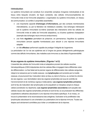 2
I-Introduction
Le système immunitaire est constitué d’un ensemble complexe d’organes individualisés et de
tissus entre lesquels circulent, de façon constante, des cellules immunocompétentes de
l’immunité innée et de l’immunité adaptative. L’organisation du système immunitaire, en réseau
de communication, lui confère 3 propriétés essentielles :
 une importante capacité d’échanges d’informations, par des contacts membranaires
intercellulaires, ou par la libération de médiateurs solubles. Ces échanges intéressent
soit le système immunitaire lui-même (exemple des interactions entre les cellules de
l’immunité innée et celles de l’immunité adaptative), ou d’autres systèmes d’adaptation
(exemple des échanges neuro-immuno-endocriniens)
 une forte régulation permettant de préserver, en permanence, l’équilibre du système
immunitaire (encore appelée homéostasie) pour aboutir à une réponse immunitaire
adaptée
 un rôle effecteur performant capable de protéger l’intégrité de l’organisme.
La perturbation de l’un de ces systèmes est à l’origine de graves dérèglements pathologiques
comme des déficits immunitaires, des maladies auto-immunes ou des états d’hypersensibilité
II-Les organes du système immunitaire. (Figures 1 et 2)
L'essentiel des cellules de l’immunité innée et adaptative provient de cellules souches
hématopoïétiques (CSH) totipotentes dont les cellules-filles s’engagent dans différentes voies
de différenciation. Le foie fœtal est le premier organe de différenciation des cellules sanguines,
relayé à la naissance par la moelle osseuse. Les lymphocytes sont produits par la moelle
osseuse, et poursuivent leur maturation dans ce tissu ou dans le thymus, au contact du stroma
de ces organes. Leur domiciliation dans les organes lymphoïdes est sous le contrôle de
l’environnement et de nombreux signaux moléculaires. Les organes lymphoïdes primaires
sont le lieu de maturation des lymphocytes où ils acquièrent un récepteur propre à chaque
cellule (constitution du répertoire). Les organes lymphoïdes secondaires sont peuplés des
cellules issues des organes lymphoïdes primaires et sont le lieu où se produisent les différentes
coopérations cellulaires aboutissant à une réponse immunitaire spécifique. A ce niveau, on
trouve la présentation et la reconnaissance des antigènes, l'activation et la prolifération des
lymphocytes aboutissant à une orientation (ou polarisation) de la réponse immune. Toutes ces
étapes sont strictement contrôlées pour éviter un emballement de la réponse.
 