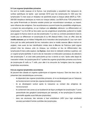 3
II-1.Les organes lymphoïdes primaires
Ce sont la moelle osseuse et le thymus. Les lymphocytes y acquièrent des marqueurs de
surface spécifiques de lignée : (par exemple CD19 pour les lymphocytes B, CD3 pour les
lymphocytes T) mais aussi un récepteur de spécificité propre à chaque cellule (BCR ou TCR :
500 000 récepteurs identiques au moins sur chaque cellule). Les BCR et les TCR présentent à
leur partie N-terminale un domaine variable produit par recombinaison somatique, au hasard,
sans influence des antigènes. Ces recombinaisons couvrent toutes les possibilités antigéniques,
y compris les auto-antigènes, ce qui implique une sélection ultérieure. La différenciation en
lymphocytes T ou B et NK se fera selon que les progéniteurs lymphoïdes quitteront la moelle
pour gagner le thymus dans le cas des lymphocytes T ou bien au contraire persisteront dans la
moelle pour se différencier en lymphocytes B ou NK (Natural Killer). C’est, en effet, dans la
moelle osseuse que se réalise l'intégralité de la maturation des lymphocytes B. Leur nom vient
d'une part de cette particularité de leur maturation dans la moelle osseuse (Bone marrow en
anglais), mais aussi de leur identification initiale dans la Bourse de Fabricius (petit organe
présent chez les oiseaux, près du cloaque, qui constitue un lieu de différenciation des
lymphocytes B dans cette espèce). Le thymus, situé dans le médiastin antérieur supérieur, est
un organe lympho-épithélial. Il est le site de maturation et d’éducation (processus de sélection)
des lymphocytes T, et c'est cette particularité qui leur a donné ce nom. Après cette étape de
maturation initiale, les lymphocytes B et T quittent les organes lymphoïdes primaires sous forme
de lymphocytes B naïfs ou T naïfs, pour aller à la rencontre de l’antigène dans les organes
lymphoïdes secondaires.
II-2.Les organes lymphoïdes secondaires
Ils peuvent être classés en organes systémiques et organes muqueux. Dans les deux cas, ils
présentent des caractéristiques communes :
- ils dépendent des organes lymphoïdes primaires, et ne se développent pas en l'absence
de fonctionnement normal des organes lymphoïdes primaires
- ils se développent surtout après la naissance au contact des antigènes de
l’environnement
- ils contiennent des zones où se localiseront de façon privilégiée les lymphocytes T (zone
paracorticale des ganglions lymphatiques par exemple), et les lymphocytes B (centres
germinatifs appelés aussi follicules lymphoïdes)
- dans ces structures, des veinules à haut endothélium (HEV pour high entothelial
venules) permettent l'entrée contrôlée des lymphocytes.
 
