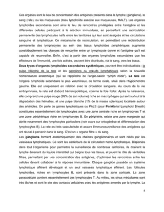 4
Ces organes sont le lieu de concentration des antigènes présents dans la lymphe (ganglions), le
sang (rate), ou les muqueuses (tissu lymphoïde associé aux muqueuses, MALT). Les organes
lymphoïdes secondaires sont ainsi le lieu de rencontres privilégiées entre l’antigène et les
différentes cellules participant à la réaction immunitaire, en permettant une recirculation
permanente des lymphocytes naïfs entre les territoires qui leur sont assignés et les circulations
sanguine et lymphatique. Ce mécanisme de recirculation, en permettant une redistribution
permanente des lymphocytes au sein des tissus lymphoïdes périphériques augmente
considérablement les chances de rencontre entre un lymphocyte donné et l’antigène qu’il est
capable de reconnaître. Enfin, c’est à partir des organes lymphoïdes secondaires que les
effecteurs de l’immunité, une fois activés, peuvent être distribués, via le sang, vers les tissus.
Deux types d’organes lymphoïdes secondaires systémiques, peuvent être individualisés : la
pulpe blanche de la rate et les ganglions ou nœuds lymphatiques selon la nouvelle
nomenclature anatomique (qui se rapproche de l'anglo-saxon "lymph node"). La rate est
l’organe lymphoïde secondaire le plus volumineux, de forme ovale, situé dans l’hypochondre
gauche. Elle est uniquement en relation avec la circulation sanguine. Au cours de la vie
embryonnaire, la rate est d’abord hématopoïétique, comme le foie fœtal. Après la naissance,
elle comprend une pulpe rouge (99% de son volume) riche en macrophages qui sert surtout à la
dégradation des hématies, et une pulpe blanche (1% de la masse splénique) localisée autour
des artérioles. On parle de gaines lymphatiques ou PALS (pour PeriAterial Lymphoid Sheath)
constituées essentiellement de lymphocytes avec une zone centrale riche en lymphocytes T et
une zone périphérique riche en lymphocytes B. En périphérie, existe une zone marginale qui
abrite notamment des lymphocytes particuliers (voir cours sur ontogénèse et différenciation des
lymphocytes B). La rate est très vascularisée et assure l'immunosurveillance des antigènes qui
ont réussi à parvenir dans le sang. C'est un « organe filtre » du sang.
Les ganglions forment anatomiquement des chaînes ganglionnaires et sont reliés par les
vaisseaux lymphatiques. Ce sont les carrefours de la circulation hemo-lymphatique. Dispersés
dans tout l’organisme pour permettre la surveillance de nombreux territoires, ils drainent la
lymphe émanant du liquide interstitiel qui baigne tous les tissus, et jouent le rôle de véritables
filtres, permettant par une concentration des antigènes, d’optimiser les rencontres entre les
cellules devant collaborer à la réponse immunitaire. Chaque ganglion possède un système
lymphatique afférent développé et un seul vaisseau lymphatique efférent. Les follicules
lymphoïdes, riches en lymphocytes B, sont présents dans la zone corticale. La zone
paracorticale contient essentiellement des lymphocytes T. Au milieu, les sinus médullaires sont
très lâches et sont le site des contacts cellulaires avec les antigènes amenés par la lymphe. La
 