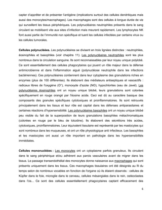 6
capter d’apprêter et de présenter l’antigène (implications surtout des cellules dendritiques mais
aussi des monocytes/macrophages). Les macrophages sont des cellules à longue durée de vie
qui surveillent les tissus périphériques. Les polynucléaires neutrophiles présents dans le sang
circulant se mobilisent vite aux sites d’infection mais meurent rapidement. Les lymphocytes NK
font aussi partie de l’immunité non spécifique et tuent les cellules infectées par certains virus ou
les cellules tumorales.
Cellules polynucléées. Les polynucléaires se divisent en trois lignées distinctes : neutrophiles,
éosinophiles et basophiles (voir chapitre 11). Les polynucléaires neutrophiles sont les plus
nombreux dans la circulation sanguine. Ils sont reconnaissables par leur noyau unique polylobé.
Ce sont essentiellement des cellules phagocytaires qui jouent un rôle majeur dans la défense
antimicrobienne et dans l'inflammation aiguë (polynucléose neutrophile dans les infections
bactériennes). Ces polynucléaires contiennent dans leur cytoplasme des granulations riches en
enzymes (plus de 100 différentes). Ils élaborent des médiateurs antiseptiques et vasoactifs :
radicaux libres de l'oxygène (O°), monoxyde d'azote (NO), hypochlorites (eau de Javel). Les
polynucléaires éosinophiles ont un noyau unique bilobé, leurs granulations sont colorées
spécifiquement en rouge orangé par l'éosine acide. Ceci est dû au caractère basique des
composants des granules spécifiques cytotoxiques et proinflammatoires. Ils sont retrouvés
principalement dans les tissus et leur rôle est capital dans les défenses antiparasitaires et
certaines réactions d’hypersensibilité. Les polynucléaires basophiles ont un noyau unique bilobé
peu visible du fait de la superposition de leurs granulations basophiles métachromatiques
(colorées en rouge par le bleu de toluidine). Ils élaborent des sécrétions très acides,
cytotoxiques, proinflammatoires. Leur équivalent tissulaire est représenté par les mastocytes qui
sont nombreux dans les muqueuses, et ont un rôle physiologique anti infectieux. Les basophiles
et les mastocytes ont aussi un rôle important en pathologie dans les hypersensibilités
immédiates.
Cellules mononucléées : Les monocytes ont un cytoplasme parfois granuleux. Ils circulent
dans le sang périphérique et/ou adhèrent aux parois vasculaires avant de migrer dans les
tissus. Le passage transendothélial des monocytes donne naissance aux macrophages qui sont
présents uniquement dans les tissus. Ces macrophages tissulaires ont été désignés au fil du
temps selon de nombreux vocables en fonction de l'organe où ils étaient observés : cellules de
Küpfer dans le foie, microglie dans le cerveau, cellules mésangiales dans le rein, ostéoclastes
dans l’os... Ce sont des cellules essentiellement phagocytaires captant efficacement des
 